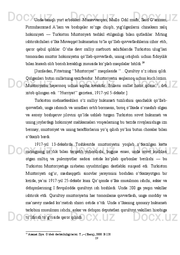 Unda taniqli yurt arboblari: Munavvarqori, Mullo Odil mufti, Said G‘anixon,
Pirmuhammad   A’lam   va   boshqalar   so‘zga   chiqib,   yig‘ilganlarni   chinakam   xalq
hokimiyati   —   Turkiston   Muxtoriyati   tashkil   etilganligi   bilan   qutladilar.   Miting
ishtirokchilari o‘lka Muvaqqat hukumatini to‘la qo‘llab-quvvatlashlarini izhor etib,
qaror   qabul   qildilar.   O‘sha   davr   milliy   matbuoti   sahifalarida   Turkiston   ulug‘lari
tomonidan muxtor hokimiyatni qo‘llab-quvvatlash, uning istiqboli uchun fidoyilik
bilan kurash olib borish kerakligi xususida ko‘plab maqolalar bitildi. 10
 
[Jumladan, Fitratning ‘‘Muxtoriyat’’ maqolasida ‘‘...Qurultoy o‘z ishini qildi.
Qolganlari butun millatning vazifasidur. Muxtoriyatni saqlamoq uchun kuch lozim.
Muxtoriyatni   bajarmoq   uchun   aqcha   kerakdir.   Bularni   millat   hozir   qilsun’’,   deb
xitob qilingan edi. ‘‘Hurriyat’’ gazetasi, 1917-yil 5-dekabr.]
Turkiston   mehnatkashlari   o‘z   milliy   hukumati   tuzilishini   qanchalik   qo‘llab-
quvvatlab, unga ishonch va umidlari ortib bormasin, biroq o‘lkada o‘rnashib olgan
va   asosiy   boshqaruv   jilovini   qo‘lda   ushlab   turgan   Turkiston   sovet   hukumati   va
uning joylardagi hokimiyat mahkamalari voqealarning bu tarzda rivojlanishiga izn
bermay, muxtoriyat va uning tarafdorlarini yo‘q qilish yo‘lini butun choralar bilan
o‘tkazib bordi. 
1917-yil   13-dekabrda   Toshkentda   muxtoriyatni   yoqlab   o‘tkazilgan   katta
mitingning   zo‘rlik   bilan   tarqatib   yuborilishi,   bugina   emas,   unda   sovet   kuchlari
otgan   miltiq   va   pulemyotlar   sadosi   ostida   ko‘plab   qurbonlar   berilishi   —   bu
Turkiston   Muxtoriyatiga   nisbatan   uyushtirilgan   dastlabki   suiqasd   edi.   Turkiston
Muxtoriyati   og‘ir,   mashaqqatli   sinovlar   jarayonini   boshdan   o‘tkazayotgan   bir
kezda,  ya’ni   1917-yil  25-dekabr   kuni   Qo‘qonda   o‘lka  musulmon   ishchi,  askar  va
dehqonlarining   I   favqulodda   qurultoyi   ish   boshladi.   Unda   200   ga   yaqin   vakillar
ishtirok   etdi.   Qurultoy   muxtoriyatni   har   tomonlama   quvvatlash,   unga   moddiy   va
ma’naviy  madad ko‘rsatish  shiori  ostida o‘tdi. Unda o‘lkaning qonuniy hukumati
tarkibini musulmon ishchi, askar va dehqon deputatlari qurultoyi vakillari hisobiga
to‘ldirish to‘g‘risida qaror qilindi. 
10
  Azamat Ziyo. O`zbek davlatchiligi tarixi. T.,―(Sharq), 2000. B.128
19 