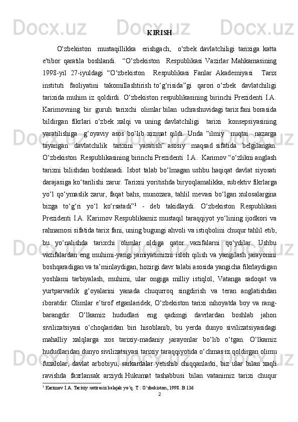 KIRISH
O‘zbekiston     mustaqillikka     erishgach,     o‘zbek   davlatchiligi   tarixiga   katta
e'tibor   qaratila   boshlandi.     “O‘zbekiston     Respublikasi   Vazirlar   Mahkamasining
1998-yil   27-iyuldagi   “O‘zbekiston     Respublikasi   Fanlar   Akademiyasi     Tarix
instituti     faoliyatini     takomillashtirish   to‘g‘risida”gi     qarori   o‘zbek     davlatchiligi
tarixida   muhim   iz   qoldirdi.   O‘zbekiston   respublikasining   birinchi   Prezidenti   I.A.
Karimovning  bir  guruh  tarixchi  olimlar bilan  uchrashuvidagi tarix fani borasida
bildirgan   fikrlari   o‘zbek   xalqi   va   uning   davlatchiligi     tarixi     konsepsiyasining
yaratilishiga     g‘oyaviy   asos   bo‘lib   xizmat   qildi.   Unda   “ilmiy     nuqtai     nazarga
tayangan     davlatchilik     tarixini     yaratish”   asosiy     maqsad   sifatida     belgilangan.
O‘zbekiston  Respublikasining birinchi Prezidenti  I.A.  Karimov “o‘zlikni anglash
tarixni   bilishdan   boshlanadi.   Isbot   talab   bo‘lmagan   ushbu   haqiqat   davlat   siyosati
darajasiga ko‘tarilishi zarur. Tarixni yoritishda biryoqlamalikka, sub е ktiv fikrlarga
yo‘l   qo‘ymaslik   zarur,   faqat   bahs,   munozara,   tahlil   m е vasi   bo‘lgan   xulosalargina
bizga   to‘g‘ri   yo‘l   ko‘rsatadi” 1
  -   deb   takidlaydi.   O‘zbekiston   Respublikasi
Prezidenti   I.A.   Karimov   Respublikamiz   mustaqil   taraqqiyot   yo‘lining   ijodkori   va
rahnamosi sifatida tarix fani, uning bugungi ahvoli va istiqbolini chuqur tahlil etib,
bu   yo‘nalishda   tarixchi   olimlar   oldiga   qator   vazifalarni   qo‘ydilar.   Ushbu
vazifalardan  eng muhimi-yangi  jamiyatimizni  isloh qilish  va yangilash jarayonini
boshqaradigan va ta’minlaydigan, hozirgi davr talabi asosida yangicha fikrlaydigan
yoshlami   tarbiyalash,   muhimi,   ular   ongiga   milliy   istiqlol,   Vatanga   sadoqat   va
yurtparvarlik   g‘oyalarini   yanada   chuqurroq   singdirish   va   teran   anglatishdan
iboratdir.   Olimlar   e’tirof   etganlaridek,   O‘zbekiston   tarixi   nihoyatda   boy   va   rang-
barangdir.   O‘lkamiz   hududlari   eng   qadimgi   davrlardan   boshlab   jahon
sivilizatsiyasi   o‘choqlaridan   biri   hisoblanib,   bu   yerda   dunyo   sivilizatsiyasidagi
mahalliy   xalqlarga   xos   tarixiy-madaniy   jarayonlar   bo‘lib   o‘tgan.   O‘lkamiz
hududlaridan dunyo sivilizatsiyasi tarixiy taraqqiyotida o‘chmas iz qoldirgan olimu
fuzalolar,   davlat   arbobiyu,   sarkardalar   yetishib   chiqqanlarki,   biz   ular   bilan   xaqli
ravishda   faxrlansak   arziydi. Hukumat   tashabbusi   bilan   vatanimiz   tarixi   chuqur
1
 Karimov I. А . Tarixiy xotirasiz kelajak yo q. T.: O zbekiston, 1998. B.136ʼ ʼ
2 