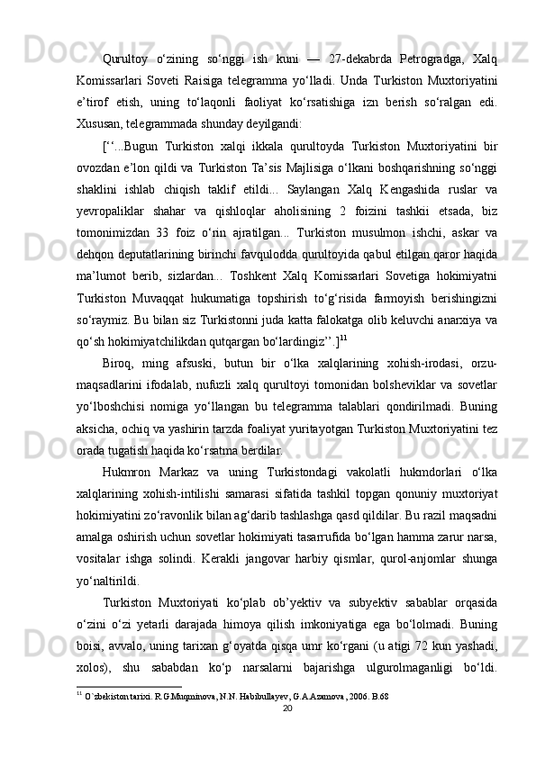 Qurultoy   o‘zining   so‘nggi   ish   kuni   —   27-dekabrda   Petrogradga,   Xalq
Komissarlari   Soveti   Raisiga   telegramma   yo‘lladi.   Unda   Turkiston   Muxtoriyatini
e’tirof   etish,   uning   to‘laqonli   faoliyat   ko‘rsatishiga   izn   berish   so‘ralgan   edi.
Xususan, telegrammada shunday deyilgandi: 
[‘‘...Bugun   Turkiston   xalqi   ikkala   qurultoyda   Turkiston   Muxtoriyatini   bir
ovozdan e’lon qildi va Turkiston Ta’sis Majlisiga  o‘lkani  boshqarishning so‘nggi
shaklini   ishlab   chiqish   taklif   etildi...   Saylangan   Xalq   Kengashida   ruslar   va
yevropaliklar   shahar   va   qishloqlar   aholisining   2   foizini   tashkii   etsada,   biz
tomonimizdan   33   foiz   o‘rin   ajratilgan...   Turkiston   musulmon   ishchi,   askar   va
dehqon deputatlarining birinchi favqulodda qurultoyida qabul etilgan qaror haqida
ma’lumot   berib,   sizlardan...   Toshkent   Xalq   Komissarlari   Sovetiga   hokimiyatni
Turkiston   Muvaqqat   hukumatiga   topshirish   to‘g‘risida   farmoyish   berishingizni
so‘raymiz. Bu bilan siz Turkistonni juda katta falokatga olib keluvchi anarxiya va
qo‘sh hokimiyatchilikdan qutqargan bo‘lardingiz’’.] 11
Biroq,   ming   afsuski,   butun   bir   o‘lka   xalqlarining   xohish-irodasi,   orzu-
maqsadlarini   ifodalab,   nufuzli   xalq   qurultoyi   tomonidan   bolsheviklar   va   sovetlar
yo‘lboshchisi   nomiga   yo‘llangan   bu   telegramma   talablari   qondirilmadi.   Buning
aksicha, ochiq va yashirin tarzda foaliyat yuritayotgan Turkiston Muxtoriyatini tez
orada tugatish haqida ko‘rsatma berdilar.
Hukmron   Markaz   va   uning   Turkistondagi   vakolatli   hukmdorlari   o‘lka
xalqlarining   xohish-intilishi   samarasi   sifatida   tashkil   topgan   qonuniy   muxtoriyat
hokimiyatini zo‘ravonlik bilan ag‘darib tashlashga qasd qildilar. Bu razil maqsadni
amalga oshirish uchun sovetlar hokimiyati tasarrufida bo‘lgan hamma zarur narsa,
vositalar   ishga   solindi.   Kerakli   jangovar   harbiy   qismlar,   qurol-anjomlar   shunga
yo‘naltirildi.
Turkiston   Muxtoriyati   ko‘plab   ob’yektiv   va   subyektiv   sabablar   orqasida
o‘zini   o‘zi   yetarli   darajada   himoya   qilish   imkoniyatiga   ega   bo‘lolmadi.   Buning
boisi, avvalo, uning tarixan g‘oyatda qisqa umr  ko‘rgani  (u atigi  72 kun yashadi,
xolos),   shu   sababdan   ko‘p   narsalarni   bajarishga   ulgurolmaganligi   bo‘ldi.
11
  O`zbekiston tarixi. R.G.Muqminova, N.N. Habibullayev, G.A.Azamova, 2006. B.68
20 