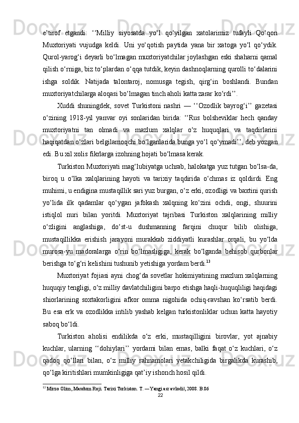 e’tirof   etgandi:   ‘‘Milliy   siyosatda   yo‘l   qo‘yilgan   xatolarimiz   tufayli   Qo‘qon
Muxtoriyati   vujudga   keldi.   Uni   yo‘qotish   paytida   yana   bir   xatoga   yo‘l   qo‘ydik.
Qurol-yarog‘i deyarli bo‘lmagan muxtoriyatchilar joylashgan eski shaharni qamal
qilish o‘rniga, biz to‘plardan o‘qqa tutdik, keyin dashnoqlarning qurolli to‘dalarini
ishga   soldik.   Natijada   talontaroj,   nomusga   tegish,   qirg‘in   boshlandi.   Bundan
muxtoriyatchilarga aloqasi bo‘lmagan tinch aholi katta zarar ko‘rdi’’.
Xuddi   shuningdek,   sovet   Turkistoni   nashri   —   ‘‘Ozodlik   bayrog‘i’’   gazetasi
o‘zining   1918-yil   yanvar   oyi   sonlaridan   birida:   ‘‘Rus   bolsheviklar   hech   qanday
muxtoriyatni   tan   olmadi   va   mazlum   xalqlar   o‘z   huquqlari   va   taqdirlarini
haqiqatdan o‘zlari belgilamoqchi bo‘lganlarida bunga yo‘l qo‘ymadi’’, deb yozgan
edi. Bu xil xolis fikrlarga izohning hojati bo‘lmasa kerak.
Turkiston Muxtoriyati mag‘lubiyatga uchrab, halokatga yuz tutgan bo‘lsa-da,
biroq   u   o‘lka   xalqlarining   hayoti   va   tarixiy   taqdirida   o‘chmas   iz   qoldirdi.   Eng
muhimi, u endigina mustaqillik sari yuz burgan, o‘z erki, ozodligi va baxtini qurish
yo‘lida   ilk   qadamlar   qo‘ygan   jafokash   xalqning   ko‘zini   ochdi,   ongi,   shuurini
istiqlol   nuri   bilan   yoritdi.   Muxtoriyat   tajribasi   Turkiston   xalqlarining   milliy
o‘zligini   anglashiga,   do‘st-u   dushmanning   farqini   chuqur   bilib   olishiga,
mustaqillikka   erishish   jarayoni   murakkab   ziddiyatli   kurashlar   orqali,   bu   yo‘lda
murosa-yu   madoralarga   o‘rin   bo‘lmasligiga,   kerak   bo‘lganda   behisob   qurbonlar
berishga to‘g‘ri kelishini tushunib yetishiga yordam berdi. 13
Muxtoriyat fojiasi ayni chog‘da sovetlar hokimiyatining mazlum xalqlarning
huquqiy tengligi, o‘z milliy davlatchiligini barpo etishga haqli-huquqliligi haqidagi
shiorlarining   soxtakorligini   afkor   omma   nigohida   ochiq-ravshan   ko‘rsatib   berdi.
Bu  esa  erk va  ozodlikka  intilib  yashab  kelgan  turkistonliklar   uchun katta  hayotiy
saboq bo‘ldi.
Turkiston   aholisi   endilikda   o‘z   erki,   mustaqilligini   birovlar,   yot   ajnabiy
kuchlar,   ularning   ‘‘dohiylari’’   yordami   bilan   emas,   balki   faqat   o‘z   kuchlari,   o‘z
qadoq   qo‘llari   bilan,   o‘z   milliy   rahnamolari   yetakchiligida   birgalikda   kurashib,
qo‘lga kiritishlari mumkinligiga qat’iy ishonch hosil qildi. 
13
  Mirzo Olim, Maxdum Roji. Tarixi Turkiston. T. ―Yangi asr avlodi , 2008. B.86‖
22 