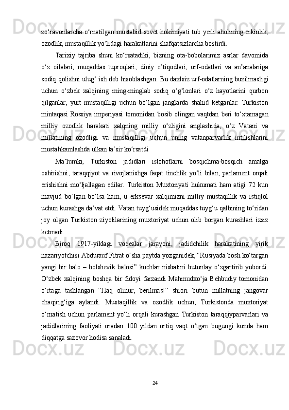 zo‘ravonlarcha o‘rnatilgan mustabid sovet  hokimiyati tub yerli aholining erkinlik,
ozodlik, mustaqillik yo‘lidagi harakatlarini shafqatsizlarcha bostirdi. 
Tarixiy   tajriba   shuni   ko‘rsatadiki,   bizning   ota-bobolarimiz   asrlar   davomida
o‘z   oilalari,   muqaddas   tuproqlari,   diniy   e’tiqodlari,   urf-odatlari   va   an’analariga
sodiq qolishni ulug‘ ish deb hisoblashgan. Bu daxlsiz urf-odatlarning buzilmasligi
uchun   o‘zbek   xalqining   ming-minglab   sodiq   o‘g‘lonlari   o‘z   hayotlarini   qurbon
qilganlar,   yurt   mustaqilligi   uchun   bo‘lgan   janglarda   shahid   ketganlar.   Turkiston
mintaqasi   Rossiya   imperiyasi   tomonidan   bosib   olingan   vaqtdan   beri   to‘xtamagan
milliy   ozodlik   harakati   xalqning   milliy   o‘zligini   anglashida,   o‘z   Vatani   va
millatining   ozodligi   va   mustaqilligi   uchun   uning   vatanparvarlik   intilishlarini
mustahkamlashda ulkan ta’sir ko‘rsatdi.
Ma’lumki,   Turkiston   jadidlari   islohotlarni   bosqichma-bosqich   amalga
oshirishni,   taraqqiyot   va   rivojlanishga   faqat   tinchlik   yo‘li   bilan,   parlament   orqali
erishishni   mo‘ljallagan   edilar.   Turkiston   Muxtoriyati   hukumati   ham   atigi   72   kun
mavjud   bo‘lgan   bo‘lsa   ham,   u   erksevar   xalqimizni   milliy   mustaqillik   va   istiqlol
uchun kurashga da’vat etdi. Vatan tuyg‘usidek muqaddas tuyg‘u qalbining to‘ridan
joy   olgan   Turkiston   ziyolilarining   muxtoriyat   uchun   olib   borgan   kurashlari   izsiz
ketmadi.
Biroq   1917-yildagi   voqealar   jarayoni,   jadidchilik   harakatining   yirik
nazariyotchisi Abdurauf Fitrat o‘sha paytda yozganidek, “Rusiyada bosh ko‘targan
yangi   bir   balo   –  bolshevik   balosi”   kuchlar   nisbatini   butunlay  o‘zgartirib   yubordi.
O‘zbek   xalqining   boshqa   bir   fidoyi   farzandi   Mahmudxo‘ja   Behbudiy   tomonidan
o‘rtaga   tashlangan   “Haq   olinur,   berilmas!”   shiori   butun   millatning   jangovar
chaqirig‘iga   aylandi.   Mustaqillik   va   ozodlik   uchun,   Turkistonda   muxtoriyat
o‘rnatish   uchun   parlament   yo‘li   orqali   kurashgan   Turkiston   taraqqiyparvarlari   va
jadidlarining   faoliyati   oradan   100   yildan   ortiq   vaqt   o‘tgan   bugungi   kunda   ham
diqqatga sazovor hodisa sanaladi.
24 