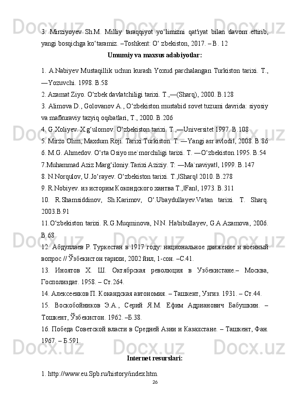 3.   Mirziyoyev   Sh.M.   Milliy   taraqqiyot   yo‘limizni   qat'iyat   bilan   davom   ettirib,
yangi bosqichga ko‘taramiz. –Toshkent: O‘ zbekiston, 2017. – B. 12
Umumiy va maxsus adabiyotlar:
1. A.Nabiyev Mustaqillik  uchun kurash Yoxud parchalangan  Turkiston   tarixi. T.,
―Yozuvchi. 1998. B.58
2. Azamat Ziyo. O‘zbek davlatchiligi tarixi. T.,―(Sharq), 2000. B.128
3.  Alimova D., Golovanov A., O zbekiston mustabid sovet tuzumi davrida: siyosiyʻ
va mafkuraviy tazyiq oqibatlari, T., 2000. B.206
4. G.Xoliyev. X.g‘ulomov. O‘zbekiston tarixi. T.,―Universitet 1997. B.108
5. Mirzo Olim, Maxdum Roji. Tarixi Turkiston. T. ―Yangi asr avlodi , 2008. B.86	
‖
6. M.G. Ahmedov. O‘rta Osiyo me`morchiligi tarixi. T. ―O‘zbekiston.1995. B.54
7 .Muhammad Aziz Marg‘iloniy.Tarixi Aziziy. T: ―Ma`naviyat , 1999. B.147	
‖
8. N.Norqulov, U.Jo‘rayev. O‘zbekiston tarixi. T., Sharq  2010. B	
‖ ‖ .278
9. R.Nobiye v . из историм Кокондского хантва T., Fan , 1973. 	
‖ ‖ B.311
10.   R.Shamsiddinov,   Sh.Karimov,   O‘.Ubaydullayev.Vatan   tarixi.   T.   Sharq.
2003.B.91
11 .O‘zbekiston tarixi. R.G.Muqminova, N.N. Habibullayev, G.A.Azamova, 2006.
B .68
12.   Абдуллаев Р.   Туркестан в 1917 году:  национальное движение и военный
вопрос //   Ўзбекистон тарихи, 2002 йил, 1-сон. –С.41.
13.   Иноятов   Х.   Ш.   Октябрская   революция   в   Узбекистане.–   Москва,
Госполиздат. 1958. – Ст.264.
14.  Алексеенков П. Кокандская автономия. – Ташкент, Узгиз. 1931. – Ст.44.
15.   Воскобойников   Э.А.,   Серий   Я.М.   Ефим   Адрианович   Бабушкин.   –
Тошкент, Ўзбекистон. 1962. –Б.38.
16.   Победа Советской власти в Средней Азии и Казахстане.   – Т а шкент, Фан.
1967.   – Б.591.
Internet resurslari:
1. http://www.eu.Spb.ru/history/index.htm.
26 