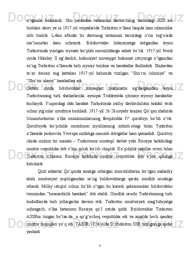 o‘rganila   boshlandi.   Shu   jumladan   vatanimiz   davlatchiligi   tarixidagi   XIX   asr
boshlari davri ya`ni 1917-yil voqealarida Turkiston o‘lkasi haqida ham izlanishlar
olib   borildi.   Lekin   afsuski   bu   davrning   vatanimiz   tarixidagi   o‘rni   tog‘risida
ma’lumotlar   kam   uchraydi.   Bolsheviklar   hokimiyatga   kelgandan   keyin
Turkistonda   yuritgan   siyosati   ko‘plab   noroziliklarga  sabab   bo‘ldi.   1917-yil   fevral
oyida   Nikolay   II   ag‘darilib,   hokimiyat   muvaqqat   hukumat   ixtiyoriga   o‘tganidan
so‘ng Turkiston o‘lkasida turli siyosiy tuzilma va harakatlar faollashdi. Shulardan
ta’sir   doirasi   eng   kattalari   1917-yil   bahorida   tuzilgan   “Sho‘roi   islomiya”   va
“Sho‘roi ulamo” harakatlari edi.
Oktabr   oyida   bolsheviklar   muvaqqat   hukumatni   ag‘darganidan   keyin
Turkistonning   turli   shaharlarida,   ayniqsa   Toshkentda   ijtimoiy-siyosiy   harakatlar
kuchaydi.   Yuqoridagi   ikki   harakat   Turkistonda   milliy   davlatchilikni   tashkil   etish
uchun yig‘inlar uyushtira boshladi. 1917-yil 26-28-noyabr kunlari Qo‘qon shahrida
Umumturkiston   o‘lka   musulmonlarining   favqulodda   IV   qurultoyi   bo‘lib   o‘tdi.
Qurultoyda   ko‘pchilik   musulmon   ziyolilarning   xohish-istagi   bilan   Turkiston
o‘lkasida yashovchi Yevropa millatiga mansub delegatlar ham qatnashdi. Qurultoy
ishida   muhim   bir   masala   –   Turkistonni   mustaqil   davlat   yoki   Rossiya   tarkibidagi
muxtor respublika deb e’lon qilish ko‘rib chiqildi. Ko‘pchilik vakillar ovozi bilan
Turkiston   o‘lkasini   Rossiya   tarkibida   muxtor   respublika   deb   e’lon   qilishga
kelishildi. 
Qizil   askarlar   Qo‘qonda   amalga   oshirgan   xunrezliklarini   ko‘rgan   mahalliy
aholi   muxtoriyat   yiqitilganidan   so‘ng   bolsheviklarga   qarshi   ozodlik   urushiga
otlandi.   Milliy   istiqlol   uchun   bo‘lib   o‘tgan   bu   kurash   qahramonlari   bolsheviklar
tomonidan   “bosmachilik   harakati”   deb   ataldi.   Ozodlik   urushi   Turkistonning   turli
hududlarida   turli   yillargacha   davom   etdi.   Turkiston   muxtoriyati   mag‘lubiyatga
uchragach,   o‘lka   batamom   Rossiya   qo‘l   ostida   qoldi.   Bolsheviklar   Turkiston
ASSRni   tuzgan   bo‘lsa-da,   u   qo‘g‘irchoq   respublika   edi   va   amalda   hech   qanday
muxtor huquqlari yo‘q edi. TASSR 1924-yilda O‘zbekiston SSR tuzilguniga qadar
yashadi.
3 