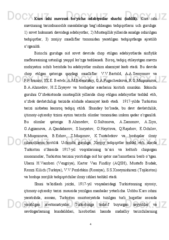 Kurs   ishi   mavzusi   bo‘yicha   adabiyotlar   sharhi   (tahlili).   Kurs   ishi
mavzuning   tarixshunoslik   masalalariga   bag‘ishlangan   tadqiqotlarni   uch   guruhga:
1) sovet hukumati davridagi adabiyotlar, 2) Mustaqillik yillarida amalga oshirilgan
tadqiqotlar,   3)   xorijiy   mualliflar   tomonidan   yaratilgan   tadqiqotlarga   ajratilib
o‘rganildi.
Birinchi   guruhga   oid   sovet   davrida   chop   etilgan   adabiyotlarda   sinfiylik
mafkurasining ustunligi yaqqol ko‘zga tashlanadi. Biroq, tadqiq etilayotgan mavzu
mohiyatini  ochib  berishda  bu  adabiyotlar  muhim   ahamiyat  kasb  etadi.  Bu  davrda
chop   etilgan   qatoriga   quydagi   mualliflar:   V.V.Bartold,   A.A.Semyonov   va
P.P.Ivanov, YE.E. Bertels, A.M.Belenitskiy, G.A.Pugachenkova, R.G.Muqminova,
B.A.Ahmedov,   H.Z.Ziyayev   va   boshqalar   asarlarini   kiritish   mumkin.   Ikkinchi
guruhni   O‘zbekistonda   mustaqillik   yillarida   chop   etilgan   adabiyotlar   tashkil   etib,
o‘zbek   davlatchiligi   tarixida   alohida   ahamiyat   kasb   etadi.     1917-yilda   Turkiston
tarixi   nisbatan   kamroq   tadqiq   etildi.   Shunday   bo‘lsada,   bu   davr   davlatchilik,
ijtimoiy-iqtisodiy tizimi ayrim tarixchi olimlar tomonidan imkon qadar o‘rganildi.
Bu   olimlar   qatoriga:   B.Ahmedov,   G.Sultonova,   A.Zamonov,   A.Ziyo,
G.Agzamova,   A.Qandaharov,   S.Inoyatov,   O.Hayitova,   Q.Rajabov,   E.Ochilov,
R.Muqminova,   B.Eshov,   Z.Muqimov,   K.Tuxtabekov   va   boshqalar   ilmiy
izlanishlarini   kiritildi.   Uchinchi   guruhga:   Xorijiy   tadqiqotlar   tashkil   etib,   ularda
Turkiston   o‘lkasida   1917-yil   voqralarining   ta’siri   va   keltirib   chiqargan
muommolar, Turkiston tarixini yoritishga oid bir qator ma’lumotlarni berib o‘tgan.
Ularni   H.Vamberi   (Vengriya),   Karter   Van   Findliy   (AQSH),   Mustafo   Budak,
Remzi Kilich (Turkiya), V.V.Poxlebkin (Rossiya), S.S.Xoseynishirazi (Tojikiston)
va boshqa xorijlik tadqiqotchilar ilmiy ishlari tashkil etadi. 
Shuni   ta’kidlash   joizki,   1917-yil   voqealaridagi   Turkistonning   siyosiy,
ijtimoiy-iqtisodiy tarixi xususida yozilgan manbalar yetarlicha. Ushbu Kurs ishini
yaratishda,   asosan,   Turkiston   muxtoriyatida   tuzilgan   turli   hujjatlar   asosida
yaratilgan   xrestomatiyalar,   Turkistonga   tashrif   buyurgan   sayyohlar   va
savdogarlarning   kundaliklari,   hisobotlari   hamda   mahalliy   tarixchilarning
4 
