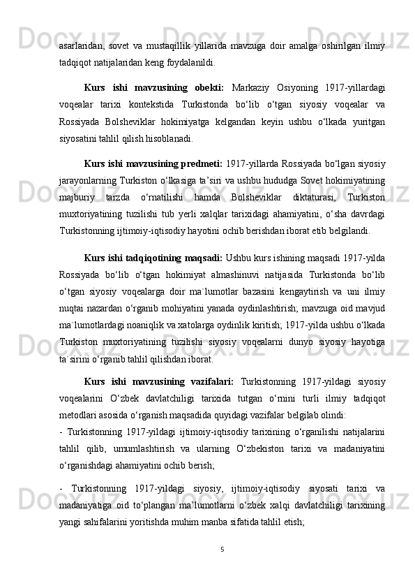 asarlaridan,   sovet   va   mustaqillik   yillarida   mavzuga   doir   amalga   oshirilgan   ilmiy
tadqiqot natijalaridan keng foydalanildi.
Kurs   ishi   mavzusining   obekti:   Markaziy   Osiyoning   1917-yillardagi
voqealar   tarixi   kontekstida   Turkistonda   bo‘lib   o‘tgan   siyosiy   voqealar   va
Rossiyada   Bolsheviklar   hokimiyatga   kelgandan   keyin   ushbu   o‘lkada   yuritgan
siyosatini tahlil qilish hisoblanadi. 
Kurs ishi mavzusining predmeti:   1917-yillarda Rossiyada bo‘lgan siyosiy
jarayonlarning Turkiston o‘lkasiga ta’siri va ushbu hududga Sovet hokimiyatining
majburiy   tarzda   o‘rnatilishi   hamda   Bolsheviklar   diktaturasi,   Turkiston
muxtoriyatining   tuzilishi   tub   yerli   xalqlar   tarixidagi   ahamiyatini,   o‘sha   davrdagi
Turkistonning ijtimoiy-iqtisodiy hayotini ochib berishdan iborat etib belgilandi. 
Kurs ishi tadqiqotining  maqsadi:   Ushbu kurs ishining maqsadi 1917-yilda
Rossiyada   bo‘lib   o‘tgan   hokimiyat   almashinuvi   natijasida   Turkistonda   bo‘lib
o‘tgan   siyosiy   voqealarga   doir   ma`lumotlar   bazasini   kengaytirish   va   uni   ilmiy
nuqtai nazardan o‘rganib mohiyatini yanada oydinlashtirish; mavzuga oid mavjud
ma`lumotlardagi noaniqlik va xatolarga oydinlik kiritish;   1917-yilda ushbu o‘lkada
Turkiston   muxtoriyatining   tuzilishi   siyosiy   voqealarni   dunyo   siyosiy   hayotiga
ta`sirini o‘rganib tahlil qilishdan iborat.
Kurs   ishi   mavzusining   vazifalari:   Turkistonning   1917-yildagi   siyosiy
voqealarini   O‘zbek   davlatchiligi   tarixida   tutgan   o‘rnini   turli   ilmiy   tadqiqot
metodlari asosida o‘rganish maqsadida quyidagi vazifalar belgilab olindi: 
-   Turkistonning   1917-yildagi   ijtimoiy-iqtisodiy   tarixining   o‘rganilishi   natijalarini
tahlil   qilib,   umumlashtirish   va   ularning   O‘zbekiston   tarixi   va   madaniyatini
o‘rganishdagi ahamiyatini ochib berish; 
-   Turkistonning   1917-yildagi   siyosiy,   ijtimoiy-iqtisodiy   siyosati   tarixi   va
madaniyatiga   oid   to‘plangan   ma’lumotlarni   o‘zbek   xalqi   davlatchiligi   tarixining
yangi sahifalarini yoritishda muhim manba sifatida tahlil etish; 
5 