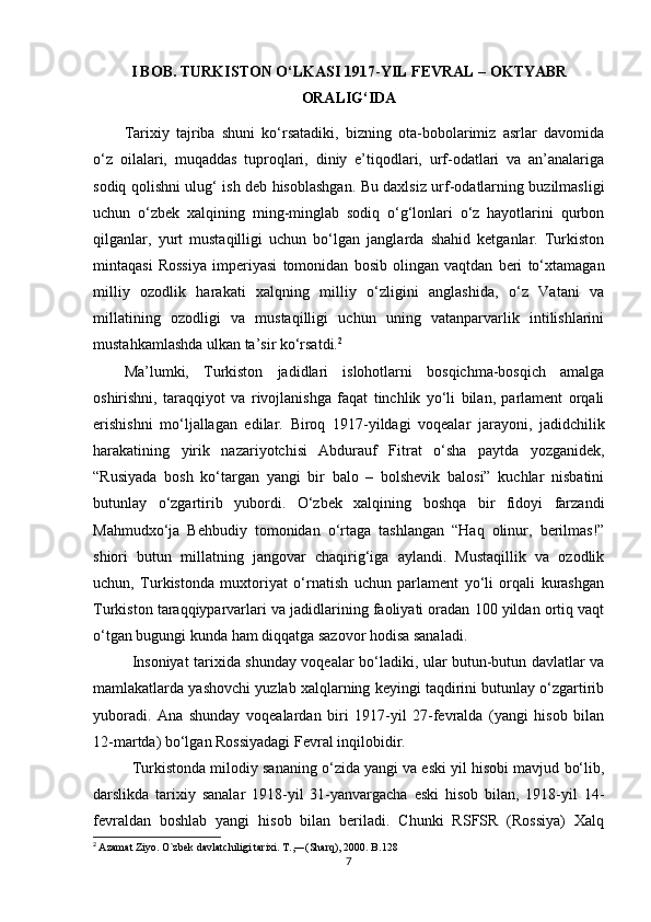I BOB. TURKISTON O‘LKASI 1917 - YIL FEVRAL  –  OKTYABR
ORALIG‘IDA
Tarixiy   tajriba   shuni   ko‘rsatadiki,   bizning   ota-bobolarimiz   asrlar   davomida
o‘z   oilalari,   muqaddas   tuproqlari,   diniy   e’tiqodlari,   urf-odatlari   va   an’analariga
sodiq qolishni ulug‘ ish deb hisoblashgan. Bu daxlsiz urf-odatlarning buzilmasligi
uchun   o‘zbek   xalqining   ming-minglab   sodiq   o‘g‘lonlari   o‘z   hayotlarini   qurbon
qilganlar,   yurt   mustaqilligi   uchun   bo‘lgan   janglarda   shahid   ketganlar.   Turkiston
mintaqasi   Rossiya   imperiyasi   tomonidan   bosib   olingan   vaqtdan   beri   to‘xtamagan
milliy   ozodlik   harakati   xalqning   milliy   o‘zligini   anglashida,   o‘z   Vatani   va
millatining   ozodligi   va   mustaqilligi   uchun   uning   vatanparvarlik   intilishlarini
mustahkamlashda ulkan ta’sir ko‘rsatdi. 2
Ma’lumki,   Turkiston   jadidlari   islohotlarni   bosqichma-bosqich   amalga
oshirishni,   taraqqiyot   va   rivojlanishga   faqat   tinchlik   yo‘li   bilan,   parlament   orqali
erishishni   mo‘ljallagan   edilar.   Biroq   1917-yildagi   voqealar   jarayoni,   jadidchilik
harakatining   yirik   nazariyotchisi   Abdurauf   Fitrat   o‘sha   paytda   yozganidek,
“Rusiyada   bosh   ko‘targan   yangi   bir   balo   –   bolshevik   balosi”   kuchlar   nisbatini
butunlay   o‘zgartirib   yubordi.   O‘zbek   xalqining   boshqa   bir   fidoyi   farzandi
Mahmudxo‘ja   Behbudiy   tomonidan   o‘rtaga   tashlangan   “Haq   olinur,   berilmas!”
shiori   butun   millatning   jangovar   chaqirig‘iga   aylandi.   Mustaqillik   va   ozodlik
uchun,   Turkistonda   muxtoriyat   o‘rnatish   uchun   parlament   yo‘li   orqali   kurashgan
Turkiston taraqqiyparvarlari va jadidlarining faoliyati oradan 100 yildan ortiq vaqt
o‘tgan bugungi kunda ham diqqatga sazovor hodisa sanaladi.
Insoniyat tarixida shunday voqealar bo‘ladiki, ular butun-butun davlatlar va
mamlakatlarda yashovchi yuzlab xalqlarning keyingi taqdirini butunlay o‘zgartirib
yuboradi.   Ana   shunday   voqealardan   biri   1917-yil   27-fevralda   (yangi   hisob   bilan
12-martda) bo‘lgan Rossiyadagi Fevral inqilobidir.
Turkistonda milodiy sananing o‘zida yangi va eski yil hisobi mavjud bo‘lib,
darslikda   tarixiy   sanalar   1918-yil   31-yanvargacha   eski   hisob   bilan,   1918-yil   14-
fevraldan   boshlab   yangi   hisob   bilan   beriladi.   Chunki   RSFSR   (Rossiya)   Xalq
2
  Azamat Ziyo. O`zbek davlatchiligi tarixi. T.,―(Sharq), 2000. B.128
7 