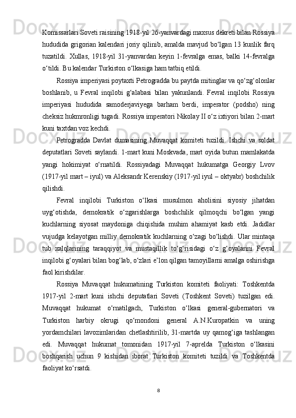 Komissarlari Soveti raisining 1918-yil 26-yanvardagi maxsus dekreti bilan Rossiya
hududida grigorian kalendari joriy qilinib, amalda mavjud bo‘lgan 13 kunlik farq
tuzatildi.  Xullas,   1918-yil   31-yanvardan  keyin   1-fevralga   emas,   balki   14-fevralga
o‘tildi. Bu kalendar Turkiston o‘lkasiga ham tatbiq etildi.
Rossiya imperiyasi poytaxti Petrogradda bu paytda mitinglar va qo‘zg‘olonlar
boshlanib,   u   Fevral   inqilobi   g‘alabasi   bilan   yakunlandi.   Fevral   inqilobi   Rossiya
imperiyasi   hududida   samoderjaviyega   barham   berdi,   imperator   (podsho)   ning
cheksiz hukmronligi tugadi. Rossiya imperatori Nikolay II o‘z ixtiyori bilan 2-mart
kuni taxtdan voz kechdi.
Petrogradda   Davlat   dumasining   Muvaqqat   komiteti   tuzildi.   Ishchi   va   soldat
deputatlari Soveti saylandi. 1-mart kuni Moskvada, mart oyida butun mamlakatda
yangi   hokimiyat   o‘rnatildi.   Rossiyadagi   Muvaqqat   hukumatga   Georgiy   Lvov
(1917-yil mart – iyul) va Aleksandr Kerenskiy (1917-yil iyul – oktyabr) boshchilik
qilishdi.
Fevral   inqilobi   Turkiston   o‘lkasi   musulmon   aholisini   siyosiy   jihatdan
uyg‘otishda,   demokratik   o‘zgarishlarga   boshchilik   qilmoqchi   bo‘lgan   yangi
kuchlarning   siyosat   maydoniga   chiqishida   muhim   ahamiyat   kasb   etdi.   Jadidlar
vujudga kelayotgan milliy demokratik kuchlarning o‘zagi  bo‘lishdi. Ular  mintaqa
tub   xalqlarining   taraqqiyot   va   mustaqillik   to‘g‘risidagi   o‘z   g‘oyalarini   Fevral
inqilobi g‘oyalari bilan bog‘lab, o‘zlari e’lon qilgan tamoyillarni amalga oshirishga
faol kirishdilar.
Rossiya   Muvaqqat   hukumatining   Turkiston   komiteti   faoliyati:   Toshkentda
1917-yil   2-mart   kuni   ishchi   deputatlari   Soveti   (Toshkent   Soveti)   tuzilgan   edi.
Muvaqqat   hukumat   o‘rnatilgach,   Turkiston   o‘lkasi   general-gubernatori   va
Turkiston   harbiy   okrugi   qo‘mondoni   general   A.N.Kuropatkin   va   uning
yordamchilari   lavozimlaridan   chetlashtirilib,   31-martda   uy   qamog‘iga   tashlangan
edi.   Muvaqqat   hukumat   tomonidan   1917-yil   7-aprelda   Turkiston   o‘lkasini
boshqarish   uchun   9   kishidan   iborat   Turkiston   komiteti   tuzildi   va   Toshkentda
faoliyat ko‘rsatdi.
8 