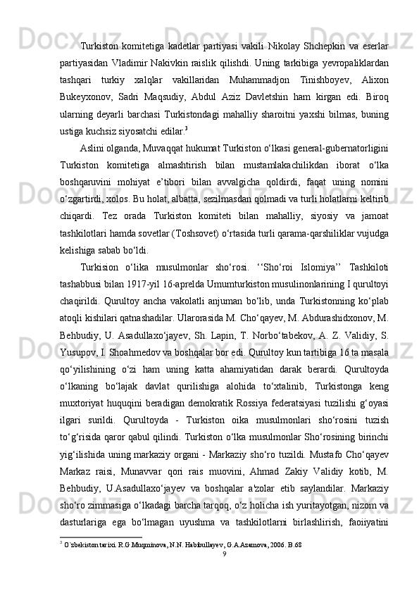 Turkiston   komitetiga   kadetlar   partiyasi   vakili   Nikolay   Shchepkin   va   eserlar
partiyasidan   Vladimir   Nakivkin   raislik   qilishdi.   Uning   tarkibiga   yevropaliklardan
tashqari   turkiy   xalqlar   vakillaridan   Muhammadjon   Tinishboyev,   Alixon
Bukeyxonov,   Sadri   Maqsudiy,   Abdul   Aziz   Davletshin   ham   kirgan   edi.   Biroq
ularning   deyarli   barchasi   Turkistondagi   mahalliy   sharoitni   yaxshi   bilmas,   buning
ustiga kuchsiz siyosatchi edilar. 3
Aslini olganda, Muvaqqat hukumat Turkiston o‘lkasi general-gubernatorligini
Turkiston   komitetiga   almashtirish   bilan   mustamlakachilikdan   iborat   o‘lka
boshqaruvini   mohiyat   e’tibori   bilan   avvalgicha   qoldirdi,   faqat   uning   nomini
o‘zgartirdi, xolos. Bu holat, albatta, sezilmasdan qolmadi va turli holatlarni keltirib
chiqardi.   Tez   orada   Turkiston   komiteti   bilan   mahalliy,   siyosiy   va   jamoat
tashkilotlari hamda sovetlar (Toshsovet) o‘rtasida turli qarama-qarshiliklar vujudga
kelishiga sabab bo‘ldi.
Turkision   o‘lika   musulmonlar   sho‘rosi.   ‘‘Sho‘roi   Islomiya’’   Tashkiloti
tashabbusi bilan 1917-yil 16-aprelda Umumturkiston musulinonlarining I qurultoyi
chaqirildi.   Qurultoy   ancha   vakolatli   anjuman   bo‘lib,   unda   Turkistonning   ko‘plab
atoqli kishilari qatnashadilar. Ularorasida M. Cho‘qayev, M. Abdurashidxonov, M.
Behbudiy,   U.   Asadullaxo‘jayev,   Sh.   Lapin,   T.   Norbo‘tabekov,   A.   Z.   Validiy,   S.
Yusupov, I. Shoahmedov va boshqalar bor edi. Qurultoy kun tartibiga 16 ta masala
qo‘yilishining   o‘zi   ham   uning   katta   ahamiyatidan   darak   berardi.   Qurultoyda
o‘lkaning   bo‘lajak   davlat   qurilishiga   alohida   to‘xtalinib,   Turkistonga   keng
muxtoriyat   huquqini   beradigan   demokratik   Rossiya   federatsiyasi   tuzilishi   g‘oyasi
ilgari   surildi.   Qurultoyda   -   Turkiston   oika   musulmonlari   sho‘rosini   tuzish
to‘g‘risida qaror qabul qilindi. Turkiston o‘lka musulmonlar Sho‘rosining birinchi
yig‘ilishida uning markaziy organi - Markaziy sho‘ro tuzildi. Mustafo Cho‘qayev
Markaz   raisi,   Munavvar   qori   rais   muovini,   Ahmad   Zakiy   Validiy   kotib,   M.
Behbudiy,   U.Asadullaxo‘jayev   va   boshqalar   a'zolar   etib   saylandilar.   Markaziy
sho‘ro zimmasiga o‘lkadagi barcha tarqoq, o‘z holicha ish yuritayotgan, nizom va
dasturlariga   ega   bo‘lmagan   uyushma   va   tashkilotlarni   birlashlirish,   faoiiyatini
3
  O`zbekiston tarixi. R.G.Muqminova, N.N. Habibullayev, G.A.Azamova, 2006. B.68
9 