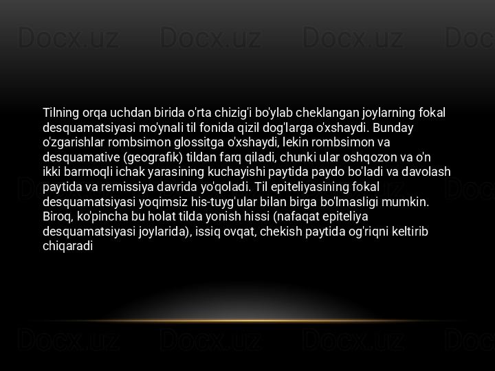 Tilning orqa uchdan birida o'rta chizig'i bo'ylab cheklangan joylarning fokal 
desquamatsiyasi mo'ynali til fonida qizil dog'larga o'xshaydi. Bunday 
o'zgarishlar rombsimon glossitga o'xshaydi, lekin rombsimon va 
desquamative (geografik) tildan farq qiladi, chunki ular oshqozon va o'n 
ikki barmoqli ichak yarasining kuchayishi paytida paydo bo'ladi va davolash 
paytida va remissiya davrida yo'qoladi. Til epiteliyasining fokal 
desquamatsiyasi yoqimsiz his-tuyg'ular bilan birga bo'lmasligi mumkin. 
Biroq, ko'pincha bu holat tilda yonish hissi (nafaqat epiteliya 
desquamatsiyasi joylarida), issiq ovqat, chekish paytida og'riqni keltirib 
chiqaradi 