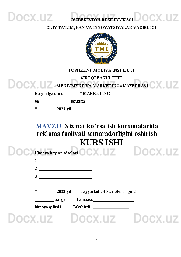  O’ZBEKISTON RESPUBLIKASI
OLIY TA’LIM, FAN VA INNOVATSIYALAR VAZIRLIGI
TOSHKENT MOLIYA INSTITUTI
SIRTQI FAKULTETI
«MENEJMENT VA MARKETING» KAFEDRASI
Ro’yhatga olindi              “ MARKETING ”
№ _____                   fanidan
“____”____ 2023 yil
MAVZU :  Xizmat ko’rsatish korxonalarida
reklama faoliyati samaradorligini oshirish
KURS ISHI
Himoya hay’ati a’zolari     
1. _________________________
2. _________________________
3. _________________________
“____”____ 2023 yil         Tayyorladi:  4 kurs SM-50 guruh
_________ ballga          Talabasi:___________________
himoya qilindi           Tekshirdi:  _________________
            
1 