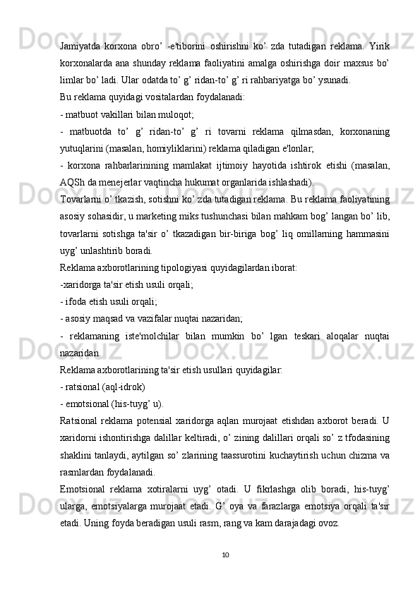 Jamiyatda   korxona   obro’   -e'tiborini   oshirishni   ko’   zda   tutadigan   reklama.   Yirik
korxonalarda ana shunday reklama faoliyatini amalga oshirishga doir maxsus  bo’
limlar bo’ ladi. Ular odatda to’ g’ ridan-to’ g’ ri rahbariyatga bo’ ysunadi.
Bu reklama quyidagi vositalardan foydalanadi:
- matbuot vakillari bilan muloqot;
-   matbuotda   to’   g’   ridan-to’   g’   ri   tovarni   reklama   qilmasdan,   korxonaning
yutuqlarini (masalan, homiyliklarini) reklama qiladigan e'lonlar;
-   korxona   rahbarlarinining   mamlakat   ijtimoiy   hayotida   ishtirok   etishi   (masalan,
AQSh da menejerlar vaqtincha hukumat organlarida ishlashadi).
Tovarlarni o’ tkazish, sotishni ko’ zda tutadigan reklama. Bu reklama faoliyatining
asosiy sohasidir, u marketing miks tushunchasi bilan mahkam bog’ langan bo’ lib,
tovarlarni   sotishga   ta'sir   o’   tkazadigan   bir-biriga   bog’   liq   omillarning   hammasini
uyg’ unlashtirib boradi.
Reklama axborotlarining tipologiyasi quyidagilardan iborat:
-xaridorga ta'sir etish usuli orqali;
- ifoda etish usuli orqali;
- asosiy maqsad va vazifalar nuqtai nazaridan;
-   reklamaning   iste'molchilar   bilan   mumkin   bo’   lgan   teskari   aloqalar   nuqtai
nazaridan.
Reklama axborotlarining ta'sir etish usullari quyidagilar:
- ratsional (aql-idrok)
- emotsional (his-tuyg’ u).
Ratsional   reklama   potensial   xaridorga   aqlan   murojaat   etishdan   axborot   beradi.   U
xaridorni ishontirishga dalillar keltiradi, o’ zining dalillari orqali so’ z tfodasining
shaklini tanlaydi, aytilgan so’ zlarining taassurotini kuchaytirish uchun chizma va
rasmlardan foydalanadi.
Emotsional   reklama   xotiralarni   uyg’   otadi.   U   fikrlashga   olib   boradi,   his-tuyg’
ularga,   emotsiyalarga   murojaat   etadi.   G’   oya   va   farazlarga   emotsiya   orqali   ta'sir
etadi. Uning foyda beradigan usuli rasm, rang va kam darajadagi ovoz. 
10 