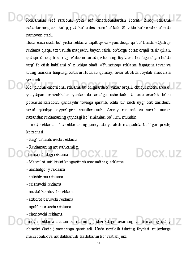 Reklamalar   sof   ratsional   yoki   sof   emotsionallardan   iborat.   Biroq   reklama
xabarlarining soni ko’ p, juda ko’ p desa ham bo’ ladi. Shu ikki ko’ rinishni o’ zida
namoyon etadi.
Ifoda etish usuli bo’ yicha reklama «qattiq» va «yumshoq» qa bo’ linadi. «Qattiq»
reklama qisqa, tez usulda maqsadni bayon etish, ob'ektga obraz orqali ta'sir qilish,
qichqirish orqali xaridga e'tiborni tortish, e'lonning foydasini hisobga olgan holda
targ’   ib   etish   kabilarni   o’   z   ichiga   oladi.   «Yumshoq»   reklama   faqatgina   tovar   va
uning markasi haqidagi xabarni ifodalab qolmay, tovar atrofida foydali atmosfera
yaratadi.
Ko’ pincha emotsional reklama bu belgilarda o’ yinlar orqali, chuqur motivlarda o’
ynaydigan   simvolikalar   yordamida   amalga   oshiriladi.   U   asta-sekinlik   bilan
potensial   xaridorni   qandaydir   tovarga   qaratib,   ichki   bir   kuch   uyg’   otib   xaridorni
xarid   qilishga   tayyorligini   shakllantiradi.   Asosiy   maqsad   va   vazifa   nuqtai
nazaridan reklamaning quyidagi ko’ rinishlari bo’ lishi mumkin:
-   Imidj   reklama   -   bu   reklamaning   jamiyatda   yaratish   maqsadida   bo’   lgan   prestij
korxonasi.
- Rag’ batlantiruvchi reklama
- Reklamaning mustahkamligi
-Firma ichidagi reklama
- Mahsulot sotilishini kengaytirish maqsadidagi reklama
- nasihatgo’ y reklama
- solishtirma reklama
- eslatuvchi reklama
- mustahkamlovchi reklama
- axborot beruvchi reklama
- ogohlantiruvchi reklama
- chorlovchi reklama.
Imidjli   reklama   asosan   xaridorning   ,   sherikdagi   tovarning   va   firmaning   qulay
obrazini   (imidj)   yaratishga   qaratiladi.   Unda   noziklik   ishning   foydasi,   mijozlarga
mehribonlik va mustahkamlik fazilatlarini ko’ rsatish joiz.
11 