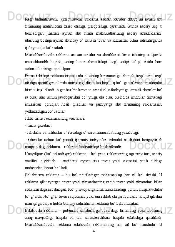 Rag’   batlantiruvchi   (qiziqtiruvchi)   reklama   asosan   xaridor   ehtiyojini   aynan   shu
firmaning   mahsulotini   xarid   etishga   qiziqtirishga   qaratiladi.   Bunda   asosiy   urg’   u
beriladigan   jihatlari   aynan   shu   firma   mahsulotlarining   asosiy   afzalliklarini,
ularning  boshqa  aynan  shunday  o’   xshash   tovar  va   xizmatlar  bilan  solishtirganda
ijobiy natija ko’ rsatadi.
Mustahkamlovchi   reklama   asosan   xaridor   va   sheriklarni   firma   ishining   natijasida
mustahkamlik   haqida,   uning   bozor   sharoitidagi   turg’   unligi   to’   g’   risida   ham
axborot berishga qaratilgan.
Firma ichidagi reklama ishchilarda o’ zining korxonasiga ishonch tuyg’ usini uyg’
otishga qaratilgan, ularda uning tag’ diri bilan bog’ liq bo’ lgan o’ zaro tor aloqalar
hissini tug’ diradi. Agar har bir korxona a'zosi o’ z faoliyatiga kerakli choralar ko’
ra olsa,  ular  uchun  javobgarlikni  bo’  yniga  ola olsa,  bu  holda ishchilar  firmadagi
ishlaridan   qoniqish   hosil   qiladilar   va   jamiyatga   shu   firmaning   reklamasini
yetkazadigan bo’ ladilar. 
Ichki firma reklamasining vositalari:
- firma gazetasi;
- ishchilar va rahbarlar o’ rtasidagi o’ zaro munosabatning yaxshiligi;
-   ishchilar   uchun   ko’   psonli   ijtimoiy   imtiyozlar   svhsulot   sotilishini   kengaytirish
maqsadidagi reklama – reklama faoliyatidagi bosh sferadir.
Unaydigan (ko’  ndiradigan) reklama – ko’  proq reklamaning agressiv  turi, asosiy
vazifasi   qiyishish   –   xaridorni   aynan   shu   tovar   yoki   xizmatni   sotib   olishga
undashdan iborat bo’ ladi.
Solishtirma   reklama   –   bu   ko’   ndiriladigan   reklamaning   har   xil   ko’   rinishi.   U
reklama   qilinayotgan   tovar   yoki   xizmatlarning   raqib   tovar   yoki   xizmatlari   bilan
solishtirishga asoslangan. Ko’ p rivojlangan mamlakatlardagi qonun chiqaruvchilar
to’ g’ ridan-to’ g’ ri tovar raqiblarini yoki uni ishlab chiqaruvchisini tanqid qilishni
man qilganlar, u holda bunday solishtirma reklama bo’ lishi mumkin.
Eslatuvchi   reklama   –   potensial   xaridorlarga   bozordagi   firmaning   yoki   tovarning
aniq   mavjudligi   haqida   va   uni   xarakteristikasi   haqida   eslatishga   qaratiladi.
Mustahkamlovchi   reklama   eslatuvchi   reklamaning   har   xil   ko’   rinishidir.   U
12 