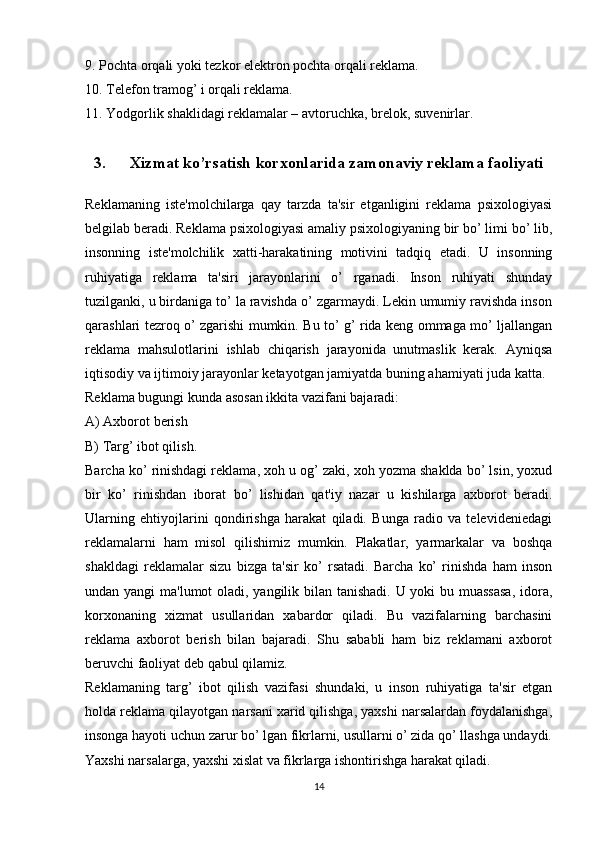 9. Pochta orqali yoki tezkor elektron pochta orqali reklama.
10. Telefon tramog’ i orqali reklama.
11. Yodgorlik shaklidagi reklamalar – avtoruchka, brelok, suvenirlar. 
3. Xizmat ko’rsatish korxonlarida zamonaviy reklama faoliyati
Reklamaning   iste'molchilarga   qay   tarzda   ta'sir   etganligini   reklama   psixologiyasi
belgilab beradi. Reklama psixologiyasi amaliy psixologiyaning bir bo’ limi bo’ lib,
insonning   iste'molchilik   xatti-harakatining   motivini   tadqiq   etadi.   U   insonning
ruhiyatiga   reklama   ta'siri   jarayonlarini   o’   rganadi.   Inson   ruhiyati   shunday
tuzilganki, u birdaniga to’ la ravishda o’ zgarmaydi. Lekin umumiy ravishda inson
qarashlari tezroq o’ zgarishi mumkin. Bu to’ g’ rida keng ommaga mo’ ljallangan
reklama   mahsulotlarini   ishlab   chiqarish   jarayonida   unutmaslik   kerak.   Ayniqsa
iqtisodiy va ijtimoiy jarayonlar ketayotgan jamiyatda buning ahamiyati juda katta.
Reklama bugungi kunda asosan ikkita vazifani bajaradi: 
A) Axborot berish
B) Targ’ ibot qilish.
Barcha ko’ rinishdagi reklama, xoh u og’ zaki, xoh yozma shaklda bo’ lsin, yoxud
bir   ko’   rinishdan   iborat   bo’   lishidan   qat'iy   nazar   u   kishilarga   axborot   beradi.
Ularning   ehtiyojlarini   qondirishga   harakat   qiladi.   Bunga   radio   va   televideniedagi
reklamalarni   ham   misol   qilishimiz   mumkin.   Plakatlar,   yarmarkalar   va   boshqa
shakldagi   reklamalar   sizu   bizga   ta'sir   ko’   rsatadi.   Barcha   ko’   rinishda   ham   inson
undan yangi  ma'lumot  oladi, yangilik bilan tanishadi. U yoki bu muassasa,  idora,
korxonaning   xizmat   usullaridan   xabardor   qiladi.   Bu   vazifalarning   barchasini
reklama   axborot   berish   bilan   bajaradi.   Shu   sababli   ham   biz   reklamani   axborot
beruvchi faoliyat deb qabul qilamiz. 
Reklamaning   targ’   ibot   qilish   vazifasi   shundaki,   u   inson   ruhiyatiga   ta'sir   etgan
holda reklama qilayotgan narsani xarid qilishga, yaxshi narsalardan foydalanishga,
insonga hayoti uchun zarur bo’ lgan fikrlarni, usullarni o’ zida qo’ llashga undaydi.
Yaxshi narsalarga, yaxshi xislat va fikrlarga ishontirishga harakat qiladi. 
14 