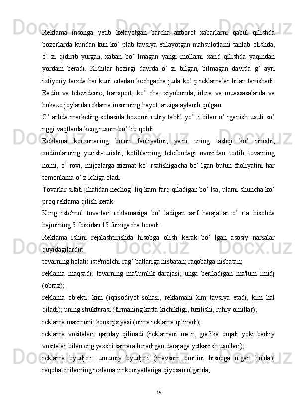 Reklama   insonga   yetib   kelayotgan   barcha   axborot   xabarlarni   qabul   qilishda
bozorlarda   kundan-kun   ko’   plab   tavsiya   etilayotgan   mahsulotlarni   tanlab   olishda,
o’   zi   qidirib   yurgan,   xabari   bo’   lmagan   yangi   mollarni   xarid   qilishda   yaqindan
yordam   beradi.   Kishilar   hozirgi   davrda   o’   zi   bilgan,   bilmagan   davrda   g’   ayri
ixtiyoriy tarzda har kuni ertadan kechgacha juda ko’ p reklamalar bilan tanishadi.
Radio   va   televidenie,   transport,   ko’   cha,   xiyobonda,   idora   va   muassasalarda   va
hokazo joylarda reklama insonning hayot tarziga aylanib qolgan.
G’  arbda marketing sohasida  bozorni  ruhiy tahlil  yo’  li  bilan o’  rganish usuli  so’
nggi vaqtlarda keng rusum bo’ lib qoldi.
Reklama   korxonaning   butun   faoliyatini,   ya'ni   uning   tashqi   ko’   rinishi,
xodimlarning   yurish-turishi,   kotiblarning   telefondagi   ovozidan   tortib   tovarning
nomi,   o’   rovi,   mijozlarga   xizmat   ko’   rsatishigacha   bo’   lgan   butun   faoliyatini   har
tomonlama o’ z ichiga oladi
Tovarlar sifati jihatidan nechog’ liq kam farq qiladigan bo’ lsa, ularni shuncha ko’
proq reklama qilish kerak.
Keng   iste'mol   tovarlari   reklamasiga   bo’   ladigan   sarf   harajatlar   o’   rta   hisobda
hajmining 5 foizidan 15 foizigacha boradi.
Reklama   ishini   rejalashtirishda   hisobga   olish   kerak   bo’   lgan   asosiy   narsalar
quyidagilardir:
tovarning holati: iste'molchi rag’ batlariga nisbatan; raqobatga nisbatan;
reklama   maqsadi:   tovarning   ma'lumlik   darajasi;   unga   beriladigan   ma'lum   imidj
(obraz);
reklama   ob'ekti:   kim   (iqtisodiyot   sohasi,   reklamani   kim   tavsiya   etadi,   kim   hal
qiladi); uning strukturasi (firmaning katta-kichikligi, tuzilishi, ruhiy omillar);
reklama mazmuni: konsepsiyasi (nima reklama qilinadi);
reklama   vositalari:   qanday   qilinadi   (reklamani   matn,   grafika   orqali   yoki   badiiy
vositalar bilan eng yaxshi samara beradigan darajaga yetkazish usullari);
reklama   byudjeti:   umumiy   byudjeti   (mavsum   omilini   hisobga   olgan   holda);
raqobatchilarning reklama imkoniyatlariga qiyosan olganda;
15 