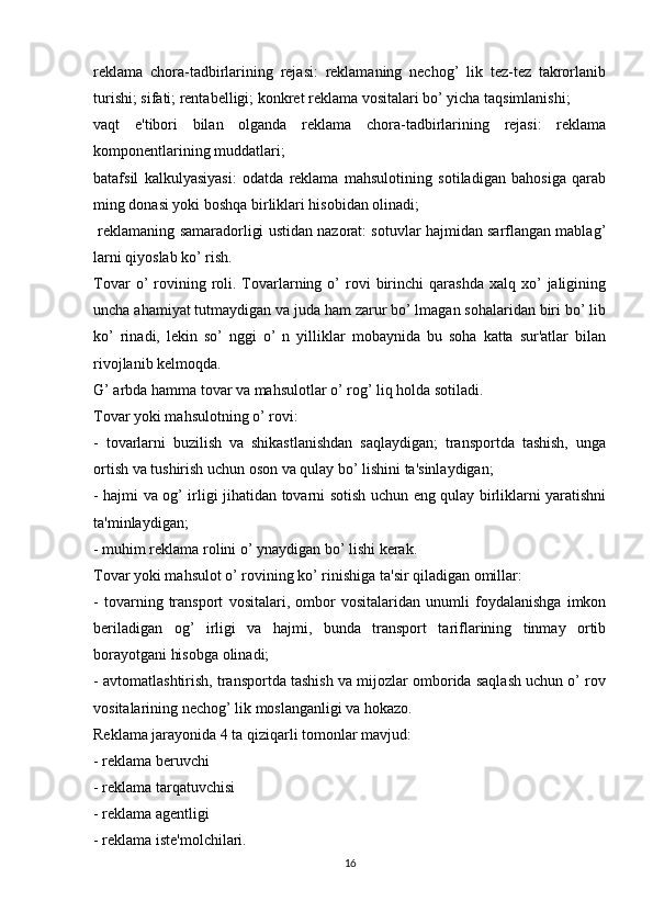 reklama   chora-tadbirlarining   rejasi:   reklamaning   nechog’   lik   tez-tez   takrorlanib
turishi; sifati; rentabelligi; konkret reklama vositalari bo’ yicha taqsimlanishi;
vaqt   e'tibori   bilan   olganda   reklama   chora-tadbirlarining   rejasi:   reklama
komponentlarining muddatlari;
batafsil   kalkulyasiyasi:   odatda   reklama   mahsulotining   sotiladigan   bahosiga   qarab
ming donasi yoki boshqa birliklari hisobidan olinadi;
 reklamaning samaradorligi ustidan nazorat: sotuvlar hajmidan sarflangan mablag’
larni qiyoslab ko’ rish. 
Tovar  o’   rovining  roli.  Tovarlarning  o’   rovi  birinchi   qarashda  xalq   xo’  jaligining
uncha ahamiyat tutmaydigan va juda ham zarur bo’ lmagan sohalaridan biri bo’ lib
ko’   rinadi,   lekin   so’   nggi   o’   n   yilliklar   mobaynida   bu   soha   katta   sur'atlar   bilan
rivojlanib kelmoqda.
G’ arbda hamma tovar va mahsulotlar o’ rog’ liq holda sotiladi.
Tovar yoki mahsulotning o’ rovi:
-   tovarlarni   buzilish   va   shikastlanishdan   saqlaydigan;   transportda   tashish,   unga
ortish va tushirish uchun oson va qulay bo’ lishini ta'sinlaydigan;
- hajmi va og’ irligi jihatidan tovarni sotish uchun eng qulay birliklarni yaratishni
ta'minlaydigan;
- muhim reklama rolini o’ ynaydigan bo’ lishi kerak.
Tovar yoki mahsulot o’ rovining ko’ rinishiga ta'sir qiladigan omillar:
-   tovarning   transport   vositalari,   ombor   vositalaridan   unumli   foydalanishga   imkon
beriladigan   og’   irligi   va   hajmi,   bunda   transport   tariflarining   tinmay   ortib
borayotgani hisobga olinadi;
- avtomatlashtirish, transportda tashish va mijozlar omborida saqlash uchun o’ rov
vositalarining nechog’ lik moslanganligi va hokazo.
Reklama jarayonida 4 ta qiziqarli tomonlar mavjud:
- reklama beruvchi
- reklama tarqatuvchisi
- reklama agentligi
- reklama iste'molchilari.
16