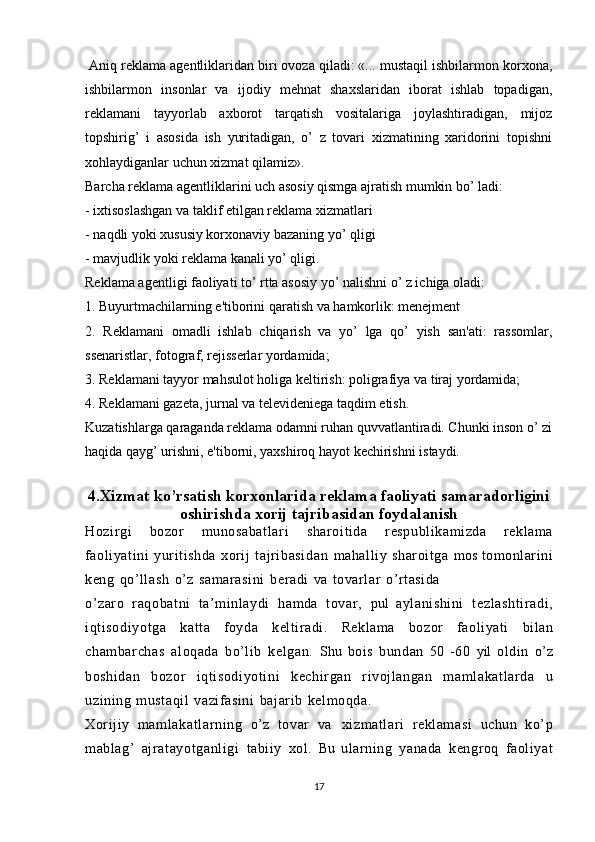  Aniq reklama agentliklaridan biri ovoza qiladi: «... mustaqil ishbilarmon korxona,
ishbilarmon   insonlar   va   ijodiy   mehnat   shaxslaridan   iborat   ishlab   topadigan,
reklamani   tayyorlab   axborot   tarqatish   vositalariga   joylashtiradigan,   mijoz
topshirig’   i   asosida   ish   yuritadigan,   o’   z   tovari   xizmatining   xaridorini   topishni
xohlaydiganlar uchun xizmat qilamiz».
Barcha reklama agentliklarini uch asosiy qismga ajratish mumkin bo’ ladi: 
- ixtisoslashgan va taklif etilgan reklama xizmatlari
- naqdli yoki xususiy korxonaviy bazaning yo’ qligi
- mavjudlik yoki reklama kanali yo’ qligi.
Reklama agentligi faoliyati to’ rtta asosiy yo’ nalishni o’ z ichiga oladi:
1. Buyurtmachilarning e'tiborini qaratish va hamkorlik: menejment
2.   Reklamani   omadli   ishlab   chiqarish   va   yo’   lga   qo’   yish   san'ati:   rassomlar,
ssenaristlar, fotograf, rejisserlar yordamida;
3. Reklamani tayyor mahsulot holiga keltirish: poligrafiya va tiraj yordamida;
4. Reklamani gazeta, jurnal va televideniega taqdim etish.
Kuzatishlarga qaraganda reklama odamni ruhan quvvatlantiradi. Chunki inson o’ zi
haqida qayg’ urishni, e'tiborni, yaxshiroq hayot kechirishni istaydi. 
4.Xizmat ko’rsatish korxonlarida   reklama faoliyati samaradorligini
oshirishda xorij tajribasidan foydalanish
Hozirgi   bozor   munosabatl ar i   sharoitida   respublikamizda   reklama
faoliyatini   yuritishda   xorij   tajri basi dan   mahalliy   sharoitga   mos   tomonlarini
keng   qo’llash   o’z   samarasi ni   beradi   va   tovarlar   o’rtasida
o’zaro   raqobatni   ta’minlaydi   hamda   tovar,   pul   aylanishini   tezl asht ir adi,
iqti sodi yotga   katta   foyda   keltiradi.   Reklama   bozor   faoliyati   bilan
chambarchas   aloqada   bo’lib   kelgan.   Shu   bois   bundan   50   -60   yil   oldin   o’z
boshidan   bozor   iqti sodi yoti ni   kechirgan   rivojlangan   maml akat larda   u
uzining   mustaqil   vazifasini   bajarib   kelmoqda.
Xorijiy   m am lakatl ar ni ng   o’z   tovar   va   xizmatlari   reklamasi   uchun   ko’p
mablag’   ajr at ayot ganl igi   tabiiy   xol.   Bu   ularning   yanada   kengroq   faoliyat
17 