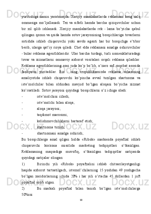 yuritishiga   zamin   yaratmoqda.   Xorijiy   maml akat larda   reklamani   keng   xalq
ommasiga   mo’ljallanadi.   Tez   va   sifatli   hamda   barcha   qiziquvchil ar   uchun
bir   xil   qilib   ishlanadi.   Xorijiy   maml akat larda   rek   -   lama   bo’yicha   qabul
qilingan   qonun   va  qoida   hamda   sotuv   jarayonining   bosqichl ar iga   tovarlarni
sotishda   ishlab   chiqaruvchi   yoki   savdo   agenti   har   bir   bosqichga   e’tibor
berib,   ularga   qat’iy   rioya   qiladi.   Chet   elda   reklamani   amalga   oshi ruvchi lar
-   bular   reklama   agentl iklaridir.   Ular   barcha   turdagi,   turli   nomenklatur adagi
tovar   va   xi zm at larni   ommaviy   axborot   vositalari   orqali   reklama   qi ladi lar .
Reklama   agentl iklarining   soni   juda   ko’p   bo’lib,   o’zaro   sof   raqobat   asosida
faoliyatni   yur it adil ar.   Biz   -   ning   respubli kami zda   reklama   sohasi ni ng
amaliyotida   ishlab   chiqaruvchi   ko’pincha   avval   tuzilgan   shartnoma   va
iste’m ol chil ar   bilan   oldindan   mavjud   bo’lgan   aloqani   bo’yicha   xizmat
ko’r sati ladi .   Sotuv   jarayoni  quyidagi   bosqichlarni   o’z   ichiga   oladi:
- iste’m ol chini   izlash;
- iste’molchi   bilan   aloqa;
- aloqa   jarayoni;
- taqdimot   marosimi;
- keli shmovchi li kl ar ni   bartaraf   etish;
- shartnoma   tuzish;
- shartnomani   amalga   oshirish;
Bu   bosqichl ar ga   amal   qilgan   holda   «Ribok»   markasida   poyafzal   ishlab
chiqaruvchi   korxona   misolida   marketing   tadqiqotlari   o’tkazilgan.
Reklamaning   maqsadiga   muvofiq,   o’ tkazil gan   tadqiqotlar   natijasida
quyidagi   natijalar   olingan:
1) Birinchi   yili   «Ribok»   poyafzal ini   ishlab   chit sari layotganli gi
haqida   axborot   tartsatilgach,   istemol’ chil arning   15   yoshdan   49   yoshgacha
bo’lgan   xaridorlarning   ichida   20%   i   har   yili   o’rtacha   45   dollardan   1   juft
poyafzal   sotib   olgan.
2) Bu   markali   poyafzal   bilan   tanish   bo’lgan   iste’m ol chil arga
50%ini
18