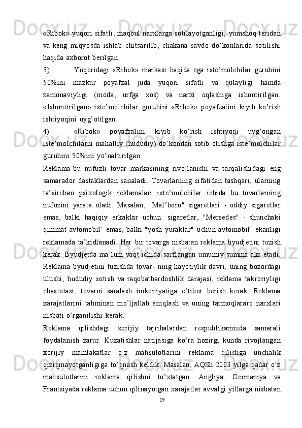 «Ribok»   yuqori   sifatli,   maqbul   narxlarga   soti layotganli gi ,   yumshoq   teridan
va   keng   miqyosda   ishlab   chit sari li b,   chakana   savdo   do’ konl ari da   sotilishi
haqida   axborot   berilgan.
3) Yuqoridagi   «Ribok»   markasi   haqida   ega   iste’m ol chil ar   guruhini
50%ini   mazkur   poyafzal   juda   yuqori   sifatli   va   qulayligi   hamda
zamonaviyligi   (moda,   urfga   xos)   va   narxi   oqlashiga   ishont ir ilgan.
«Ishont ir il gan»   iste’m ol chil ar   guruhini   «Ribok»   poyafzalini   kiyib   ko’rish
ishtiyoqini   uyg’oti lgan.
4) «Ribok»   poyaf zali ni   kiyib   ko’rish   ishtiyoqi   uyg’ongan
iste’m ol chil arni   mahalliy   (hududiy)   do’kondan   sotib   olishga   iste’m ol chil ar
guruhini   50%ini   yo’ nalt iri lgan .
Reklama-bu   nufuzli   tovar   markasining   rivojlanishi   va   t ar qal i shi dagi   eng
samarador   dast aklardan   sanaladi.   Tovarlarning   sifatidan   tashqari,   ularning
ta’sirchan   psixologik   reklamalari   i st e’ m ol chi l ar   ichida   bu   tovarlarning
nufuzini   yarata   oladi.   Masalan,   "Mal’boro"   sigaretlari   -   oddiy   si garetl ar
emas,   balki   haqiqiy   er kakl ar   uchun   sigaretlar,   "Mersedes"   -   shunchaki
qimmat   avtomobil’   emas,   balki   "yosh   yuraklar"   uchun   avtomobil’   ekanligi
reklamada   t a’kidlanadi .   Har   bir   tovarga   nisbatan   reklama   byudjetini   tuzish
kerak.   Byudjetda   ma’lum   vaqt   ichida   sarflangan   umumiy   summa   aks   et adi.
Reklama   byudjetini   tuzishda   tovar -   ning   hayotiylik   davri,   uning   bozordagi
ulushi,   hududiy   sotish   va   raqobatbardoshl ik   darajasi,   reklama   takroriyli gi
chastotasi ,   tovarni   saralash   imkoniyatiga   e’tibor   berish   kerak.   Reklama
xarajatl ari ni   tahminan   mo’ljallab   aniqlash   va   uning   tarmoqlararo   narxlari
nisbati   o’rganil ishi   kerak.
Reklama   qilishdagi   xorijiy   t ajr ibal ar dan   respublikamizda   samarali
foydalanish   zarur.   Kuzatishlar   natijasiga   ko’ra   hozirgi   kunda   rivojlangan
xorijiy   mamlakatlar   o’z   mahsul ot lari ni   reklama   qilishga   unchalik
qi zi qm ayot ganl igiga   to’qnash   keldik.   Masalan,   AQSh   2003   yilga   qadar   o’z
mahsulotlarini   reklama   qilishni   t o’xtatgan.   Angliya,   Germaniya   va
Frantsiyada   reklama   uchun  qilinayotgan   xarajatlar   avvalgi yillarga   nisbatan
19 