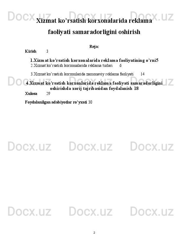 Xizmat ko’rsatish korxonalarida reklama
faoliyati samaradorligini oshirish
Reja:
Kirish 3
1.Xizmat ko’rsatish korxonalarida reklama   faoliyatining o’rni 5
2.Xizmat ko’rsatish korxonalarida reklama turlari 6
3.Xizmat ko’rsatish korxonlarida zamonaviy reklama faoliyati 14
4.Xizmat ko’rsatish korxonlarida   reklama faoliyati samaradorligini
oshirishda xorij tajribasidan foydalanish 18
Xulosa 29
Foydalanilgan adabiyotlar ro’yxati 30
2 