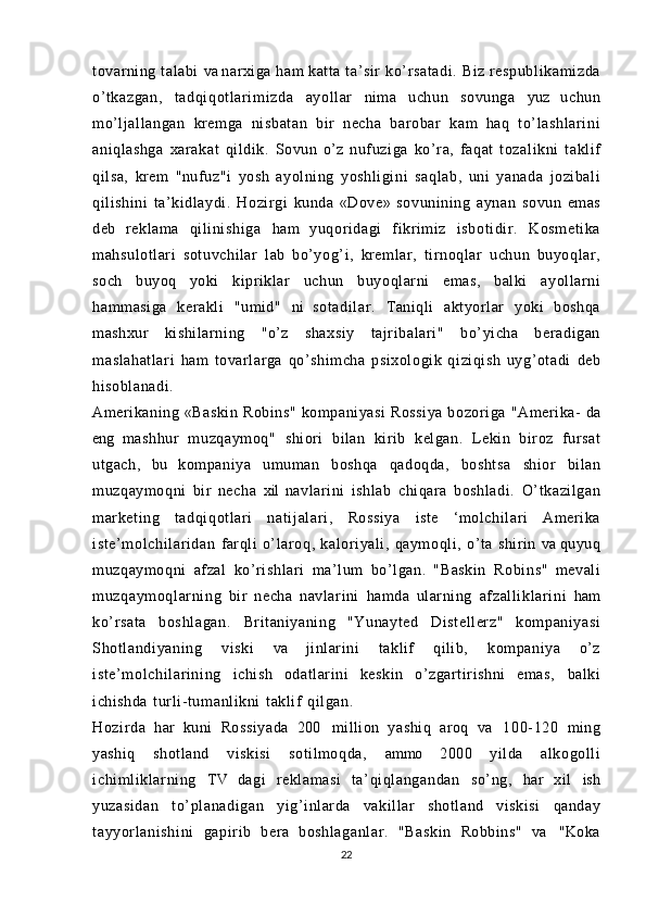 tovarning talabi   va  narxiga   ham  katta  ta’sir   ko’r satadi .   Biz   respubli kami zda
o’tkazgan,   t adqi qotl ari mi zda   ayollar   nima   uchun   sovunga   yuz   uchun
mo’ljallangan   kremga   nisbatan   bir   necha   barobar   kam   haq   to’ lashlari ni
aniqlashga   xarakat   qildik.   Sovun   o’z   nufuziga   ko’ra,   faqat   tozalikni   taklif
qilsa,   krem   "nufuz"i   yosh   ayolning   yoshligini   saqlab,   uni   yanada   jozibali
qilishini   ta’kidlaydi.   Hozirgi   kunda   «Dove»   sovunining   aynan   sovun   emas
deb   reklama   qi li nishi ga   ham   yuqoridagi   fikrimiz   isboti di r.   Kosmetika
mahsulotlari   sotuvchilar   lab   bo’yog’i,   kremlar,   tirnoqlar   uchun   buyoqlar,
soch   buyoq   yoki   kipriklar   uchun   buyoqlarni   emas,   balki   ayollarni
hammasiga   kerakli   "umid"   ni   sotadi lar.   Taniqli   aktyorlar   yoki   boshqa
mashxur   kishilarning   "o’z   shaxsiy   tajri balari "   bo’yicha   beradigan
masl ahat lari   ham   tovarlarga   qo’shimcha   psixologik   qiziqish   uyg’otadi   deb
hisoblanadi.
Amerikaning   «Baskin  Robins"   kompaniyasi   Rossiya  bozoriga   "Amerika-   da
eng   mashhur   muzqaymoq"   shiori   bilan   kirib   kelgan.   Lekin   biroz   fursat
utgach,   bu   kompaniya   umuman   boshqa   qadoqda,   boshtsa   shior   bilan
muzqaymoqni   bir   necha   xil   navlarini   ishlab   chiqara   boshladi.   O’tkazilgan
marketing   tadqiqotlari   nati jalari,   Rossiya   iste   ‘molchilari   Amerika
iste’m ol chil ari dan   farqli   o’laroq,   kaloriyali,   qaymoqli,   o’ta   shirin   va  quyuq
muzqaymoqni   afzal   ko’r ishl ar i   ma’lum   bo’lgan.   "Baskin   Robins"   mevali
muzqaymoql ar ni ng   bir   necha   navlarini   hamda   ularning   afzal li kl ari ni   ham
ko’rsata   boshl agan.   Britaniyaning   "Yunayted   Distell er z"   kompaniyasi
Shotl andi yani ng   viski   va   jinlarini   taklif   qilib,   kompaniya   o’z
iste’m ol chil ari ni ng   ichish   odatlarini   keskin   o’zgartirishni   emas,   balki
ichishda   tur li- tumanl ikni   taklif   qilgan.
Hozirda   har   kuni   Rossiyada   200   million   yashiq   aroq   va   100- 120   ming
yashiq   shotland   viskisi   sotilmoqda,   ammo   2000   yilda   alkogolli
ichi ml ikl ar ni ng   TV   dagi   reklamasi   ta’ qi ql angandan   so’ng,   har   xil   ish
yuzasidan   t o’planadi gan   yig’inlarda   vakillar   shotland   viskisi   qanday
tayyorl anishi ni   gapir ib   bera   boshlaganl ar .   "Baskin   Robbins"   va   "Koka
22 