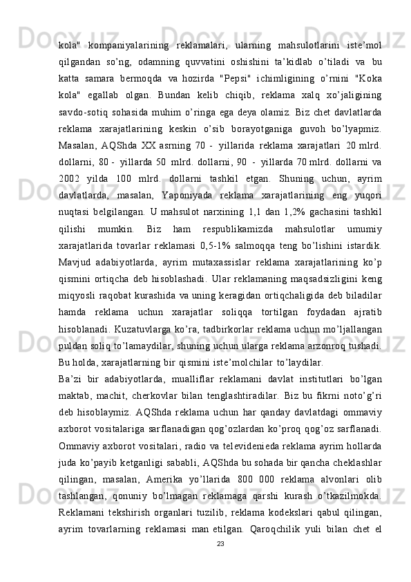 kola"   kompaniyal ar ini ng   reklamalari,   ularning   mahsulotlarini   iste’mol
qilgandan   so’ng,   odamning   quvvatini   oshishini   ta’kidlab   o’tiladi   va   bu
katta   samara   bermoqda   va   hozirda   "Pepsi"   ichimligining   o’rnini   "Koka
kola"   egallab   olgan.   Bundan   kelib   chiqib,   reklama   xalq   xo’jaligining
savdo- sot iq   sohasida   muhim   o’ringa   ega   deya   olamiz.   Biz   chet   davl at larda
reklama   xarajatl ari ni ng   keskin   o’sib   bor ayot gani ga   guvoh   bo’lyapmiz.
Masalan,   AQShda   XX   asrning   70   -   yillarida   reklama   xarajatlari   20   mlrd.
dollarni,   80   -   yillarda   50   mlrd.   dollarni,   90   -   yillarda   70   mlrd.   dollarni   va
2002   yilda   100   mlrd.   dollarni   tashkil   etgan.   Shuning   uchun,   ayrim
davl at larda,   masalan,   Yaponiyada   reklama   xarajatl ari ni ng   eng   yuqori
nuqtasi   belgil angan.   U   mahsulot   narxining   1,1   dan   1,2%   gachasini   tashkil
qilishi   mumkin.   Biz   ham   respubli kami zda   mahsulotlar   umumiy
xarajatl ari da   t ovar lar   reklamasi   0,5-1%   salmoqqa   teng   bo’lishini   istardik.
Mavjud   adabiyot larda,   ayrim   mutaxassislar   reklama   xarajatl ari ni ng   ko’p
qismini   ortiqcha   deb   hi sobl ashadi .   Ular   reklamaning   maqsadsi zl igini   keng
miqyosli   raqobat   kurashida   va   uning   keragidan   ort iqchal igida   deb   biladilar
hamda   reklama   uchun   xarajatlar   soliqqa   tortilgan   foydadan   ajratib
hi sobl anadi.   Kuzatuvlarga   ko’ra,   tadbirkorlar   reklama   uchun   mo’ljallangan
puldan soliq  to’lamaydilar, shuning  uchun  ularga   reklama  arzonroq   tushadi.
Bu   holda,  xarajatlarning   bir   qismini  i st e’ molchi lar   to’laydilar.
Ba’zi   bir   adabiyot larda,   mualliflar   reklamani   davlat   institutlari   bo’lgan
maktab,   machit,   cherkovlar   bilan   tenglashti radi lar.   Biz   bu   fikrni   noto’g’ri
deb   hisoblaymiz.   AQShda   reklama   uchun   har   qanday   davlatdagi   ommaviy
axborot   vosi talari ga   sarflanadigan   qog’ozlardan   ko’proq   qog’oz   sarflanadi.
Ommaviy   axborot   vositalari,   radio   va   televidenieda   reklama   ayrim   hollarda
juda   ko’payib   ketganligi   sababli,   AQShda   bu   sohada   bir  qancha   cheklashlar
qilingan,   masalan,   Amerika   yo’llarida   800   000   reklama   al vonl ari   olib
tashlangan,   qonuniy   bo’lmagan   reklamaga   qarshi   kurash   o’t kazi lm okda.
Rekl am ani   tekshirish   organlari   tuzilib,   reklama   kodekslari   qabul   qilingan,
ayrim   tovar larning   reklamasi   man   etilgan.   Qaroqchilik   yuli   bilan   chet   el
23 