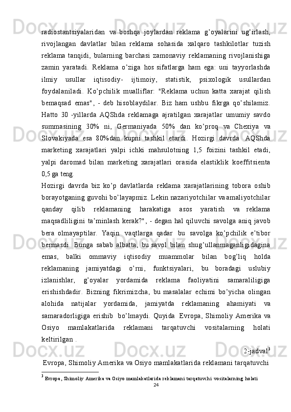 radiost antsiyal ar idan   va   boshqa   joylardan   reklama   g’oyalarini   ug’irlash,
rivojlangan   davlatlar   bilan   reklama   sohasi da   xalqaro   tashkilotlar   tuzish
reklama   tanqidi,   bularning   barchasi   zamonaviy   reklamani ng   rivojlanishiga
zamin   yaratadi.   Reklama   o’ziga   hos   sifatlarga   ham   ega:   uni   tayyorlashda
ilmiy   usullar   i qt i sodi y-   ijtimoiy,   st at isti k,   psixologik   usullardan
foydal ani l adi .   Ko’pchilik   mualliflar:   "Reklama   uchun   katta   xarajat   qilish
bemaqsad   emas",   -   deb   hi sobl aydi lar.   Biz   ham   ushbu   fikrga   qo’shilamiz.
Hatto   30   -yillarda   AQShda   reklamaga   ajratilgan   xarajatlar   umumiy   savdo
summasining   30%   ni,   Germaniyada   50%   dan   ko’proq   va   Chexiya   va
Slovakiyada   esa   80%dan   kupni   tashkil   etardi.   Hozirgi   davrda   AQShda
marketing   xarajatlari   yalpi   ichki   mahsulotning   1,5   foizini   tashkil   etadi,
yalpi   daromad   bilan   marketing   xarajatlari   orasida   elastiklik   koeff itsient a
0,5   ga   teng.
Hozirgi   davrda   biz   ko’p   davlatlarda   reklama   xarajatl ari ni ng   tobora   oshib
borayotganing   guvohi  bo’layapmiz.   Lekin   nazari yotchi lar   va   am al iyot chil ar
qanday   qilib   reklamaning   harakatiga   asos   yaratish   va   reklama
maqsadli li gi ni   ta’minlash   kerak?",   -   degan   hal   qiluvchi   savolga   aniq   javob
bera   ol mayapt il ar.   Yaqin   vaqtlarga   qadar   bu   savolga   ko’pchilik   e’tibor
bermasdi.   Bunga   sabab   albatta,   bu   savol   bilan   shug’ull anmaganl igidagina
emas,   balki   ommaviy   iqti sodi y   muammolar   bilan   bog’liq   holda
reklamaning   jamiyatdagi   o’rni,   funkt si yal ar i ,   bu   boradagi   uslubiy
izlani shlar,   g’oyalar   yordamida   reklama   f aol iyat ini   samarali li gi ga
eri shishdadir .   Bizning   fikr im izcha,   bu   masalalar   echimi   bo’yicha   olingan
alohida   natijalar   yordamida,   jamiyatda   reklamaning   ahamiyati   va
samaradorl igiga   erishib   bo’ lm aydi .   Quyida   Evropa,   Shimoliy   Amerika   va
Osiyo   maml akat lari da   reklamani   tar qatuvchi   vositalarning   holati
keltirilgan   .
2-jadval 3
Evropa, Shimoliy Amerika  va  Osiyo  maml akat lari da  reklamani  t arqat uvchi
3
  E v r o p a ,   S h i m ol i y   A m e r i k a   va  Osi yo  m a m l a k a t l a r i d a   r e k l a m a n i   t a r q a t u v c h i   v o si t a l a r n i n g   ho l a t i
24 