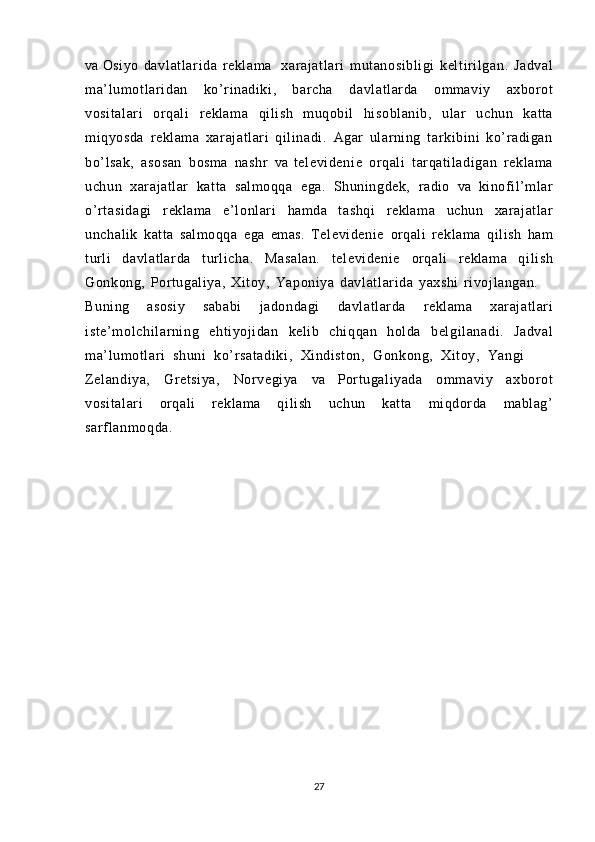 va   Osiyo   davl at lari da   reklama   xarajatl ari   mutanosibligi   kelt iri lgan.   Jadval
ma’ lumotl ari dan   ko’rinadiki,   barcha   davl at larda   ommaviy   axborot
vositalari   orqali   reklama   qilish   muqobil   hisoblanib,   ular   uchun   katta
miqyosda   reklama   xarajatlari   qilinadi.   Agar   ularning   tarkibini   ko’radigan
bo’lsak,   asosan   bosma   nashr   va   televi deni e   orqali   tarqatiladigan   reklama
uchun   xarajatlar   katta   salmoqqa   ega.   Shuningdek,   radio   va   kinofil’mlar
o’rt asidagi   reklama   e’lonlari   hamda   tashqi   reklama   uchun   xarajatlar
unchalik   katta   salmoqqa   ega   emas.   Tel evidenie   orqali   reklama   qilish   ham
turli   davlatlarda   turlicha.   Masalan.   televi deni e   orqali   reklama   qilish
Gonkong,   Portugaliya,   Xitoy,   Yaponiya   davl at lari da   yaxshi   rivojlangan.
Buning   asosiy   sababi   jadondagi   davlatlarda   reklama   xarajatlari
iste’m ol chil arning   ehtiyojidan   kelib   chiqqan   holda   belgil anadi.   Jadval
ma’lumotlari   shuni   ko’r satadi ki ,   Xindiston,   Gonkong,   Xitoy,   Yangi
Zelandiya,   Gretsiya,   Norvegiya   va   Portugaliyada   ommaviy   axborot
vositalari   orqali   reklama   qilish   uchun   katta   miqdorda   mablag’
sarf lanm oqda.
27 