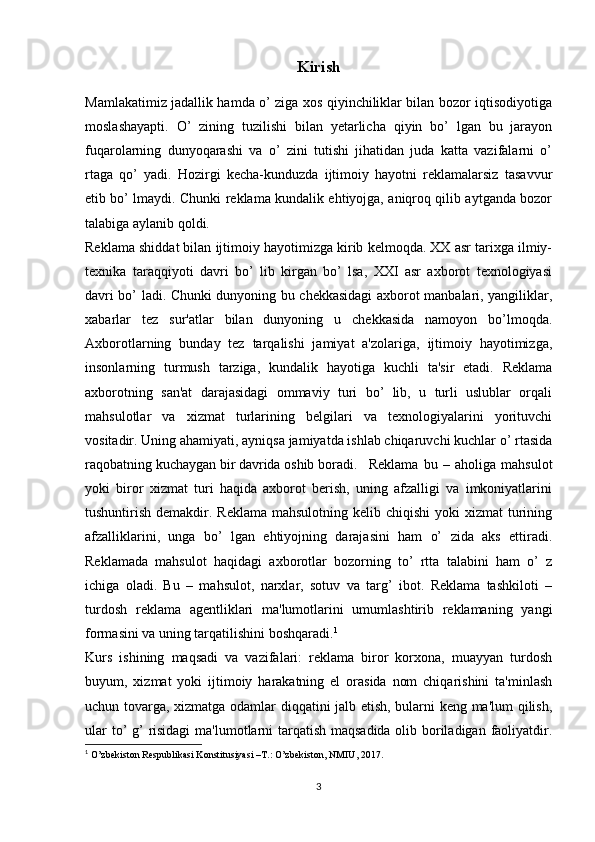 Kirish
Mamlakatimiz jadallik hamda o’ ziga xos qiyinchiliklar bilan bozor iqtisodiyotiga
moslashayapti.   O’   zining   tuzilishi   bilan   yetarlicha   qiyin   bo’   lgan   bu   jarayon
fuqarolarning   dunyoqarashi   va   o’   zini   tutishi   jihatidan   juda   katta   vazifalarni   o’
rtaga   qo’   yadi.   Hozirgi   kecha-kunduzda   ijtimoiy   hayotni   reklamalarsiz   tasavvur
etib bo’ lmaydi. Chunki reklama kundalik ehtiyojga, aniqroq qilib aytganda bozor
talabiga aylanib qoldi.
Reklama shiddat bilan ijtimoiy hayotimizga kirib kelmoqda. XX asr tarixga ilmiy-
texnika   taraqqiyoti   davri   bo’   lib   kirgan   bo’   lsa,   XXI   asr   axborot   texnologiyasi
davri bo’ ladi. Chunki dunyoning bu chekkasidagi axborot manbalari, yangiliklar,
xabarlar   tez   sur'atlar   bilan   dunyoning   u   chekkasida   namoyon   bo’lmoqda.
Axborotlarning   bunday   tez   tarqalishi   jamiyat   a'zolariga,   ijtimoiy   hayotimizga,
insonlarning   turmush   tarziga,   kundalik   hayotiga   kuchli   ta'sir   etadi.   Reklama
axborotning   san'at   darajasidagi   ommaviy   turi   bo’   lib,   u   turli   uslublar   orqali
mahsulotlar   va   xizmat   turlarining   belgilari   va   texnologiyalarini   yorituvchi
vositadir. Uning ahamiyati, ayniqsa jamiyatda ishlab chiqaruvchi kuchlar o’ rtasida
raqobatning kuchaygan bir davrida oshib boradi. Reklama   bu   –   aholiga   mahsulot
yoki   biror   xizmat   turi   haqida   axborot   berish,   uning   afzalligi   va   imkoniyatlarini
tushuntirish demakdir. Reklama  mahsulotning kelib chiqishi  yoki  xizmat  turining
afzalliklarini,   unga   bo’   lgan   ehtiyojning   darajasini   ham   o’   zida   aks   ettiradi.
Reklamada   mahsulot   haqidagi   axborotlar   bozorning   to’   rtta   talabini   ham   o’   z
ichiga   oladi.   Bu   –   mahsulot,   narxlar,   sotuv   va   targ’   ibot.   Reklama   tashkiloti   –
turdosh   reklama   agentliklari   ma'lumotlarini   umumlashtirib   reklamaning   yangi
formasini va uning tarqatilishini boshqaradi. 1
Kurs   ishining   maqsadi   va   vazifalari:   reklama   biror   korxona,   muayyan   turdosh
buyum,   xizmat   yoki   ijtimoiy   harakatning   el   orasida   nom   chiqarishini   ta'minlash
uchun tovarga, xizmatga odamlar diqqatini jalb etish, bularni keng ma'lum qilish,
ular  to’ g’ risidagi  ma'lumotlarni  tarqatish maqsadida  olib boriladigan faoliyatdir.
1
  O’zbekiston   Respublikasi   Konstitusiyasi   –T.:   O’zbekiston,   NMIU,   2017.
3