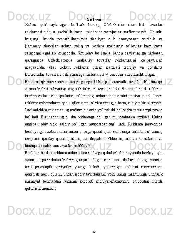 Xulosa
Xulosa   qilib   aytadigan   bo’lsak,   hozirgi   O’zbekiston   sharoitida   tovarlar
reklamasi   uchun   unchalik   katta   miqdorda   xarajatlar   sarflanmaydi.   Chunki
bugungi   kunda   respubli kami zda   faoliyat   olib   borayotgan   yuridik   va
jismoniy   shaxslar   uchun   soli q   va   boshqa   majburiy   to’lovlar   ham   katta
salmoqni   egallab   kelmoqda.   Shunday   bo’ lsada,   jahon   davl at lari ga   nisbatan
qaraganda   Uzbekistonda   mahalliy   tovarlar   reklamasini   ko’paytirish
maqsadida,   ular   uchun   reklama   qilish   narxlari   xorijiy   va   qo’shma
kor xonalar  tovarlari reklamasiga nisbatan  3 -4  barobar  arzonlashti ri lgan.
Reklama-ijtimoiy ruhiy xususiyatga ega. U ko’ p xususiyatli tovar bo’ lib, hozirgi
zamon  kishisi   ruhiyatiga  eng  sirli   ta'sir   qiluvchi  omildir.  Biznes   olamida reklama
iste'molchilar e'tiboriga katta ko’ lamdagi axborotlar tizimini tavsiya qiladi. Inson
reklama axborotlarini qabul qilar ekan, o’ zida uning, albatta, ruhiy ta'sirini sezadi.
Iste'molchida reklamaning ma'lum bir aniq yo’ nalishi bo’ yicha ta'sir-sezgi paydo
bo’   ladi.   Bu   insonning   o’   sha   reklamaga   bo’   lgan   munosabatida   seziladi.   Uning
ongida   ijobiy   yoki   salbiy   bo’   lgan   munosabat   tug’   iladi.   Reklama   jarayonida
berilayotgan   axborotlarni   inson   o’   ziga   qabul   qilar   ekan   unga   nisbatan   o’   zining
sezgisini,   qanday   qabul   qilishini,   bor   diqqatini,   e'tiborini,   ma'lum   xotiralarini   va
boshqa   bir qator   xususiyatlarini   tiklaydi.
Boshqa   jihatdan,   reklama   axborotlarini   o’ ziga   qabul   qilish   jarayonida   berilayotgan
axborotlarga   nisbatan   kishining   unga   bo’  lgan   munosabatida   ham   shunga   yarasha
turli   psixologik   vaziyatlar   yuzaga   keladi.   yetkazilgan   axborot   mazmunidan
qoniqish   hosil   qilishi,   undan   ijobiy   ta'sirlanishi,   yoki   uning   mazmuniga   unchalik
ahamiyat   bermasdan   reklama   axboroti   mohiyat-mazmunini   e'tibordan   chetda
qoldirishi   mumkin.
30 