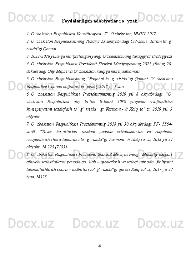 Foydalanilgan   adabiyotlar   ro’ yxati
1. O’zbekiston   Respublikasi   Konstitusiyasi   –T.:   O’zbekiston,   NMIU,   2017.
2. O’ zbekiston   Respublikasining   2020   yil   23   sentyabrdagi   637-sonli   "Ta’lim   to’ g’
risida"gi   Qonuni.
3. 2022-2026 yillarga mo’ljallangan yangi O’zbekistonning taraqqiyot strategiyasi
4. O’  zbekiston  Respublikasi  Prezidenti  Shavkat  Mirziyoyevning  2022 yilning 20-
dekabrdagi Oliy Majlis va O’ zbekiston xalqiga murojaatnomasi.
5. O’  zbekiston   Respublikasining   “Raqobat   to’  g’  risida”gi   Qonuni.   O’  zbekiston
Respublikasi   qonun hujjatlari   to’ plami,   2012   y.,   1-son.
6. O’   zbekiston   Respublikasi   Prezidentimizning   2019   yil   8   oktyabrdagi   “O’
zbekiston   Respublikasi   oliy   ta’lim   tizimini   2030   yilgacha   rivojlantirish
konsepsiyasini   tasdiqlash   to’   g’   risida”   gi   Farmoni.-   //   Xalq   so’   zi,   2019   yil,   9
oktyabr.
7. O’   zbekiston   Respublikasi   Prezidentining   2018   yil   30   oktyabrdagi   PF-   5564-
sonli   “Tovar   bozorlarida   savdoni   yanada   erkinlashtirish   va   raqobatni
rivojlantirish chora-tadbirlari to’ g’ risida”gi   Farmoni. -// Xalq so’ zi, 2018   yil   31
oktyabr,   №   225   (7183).
8. O’ zbekiston   Respublikasi   Prezidenti   Shavkat   Mirziyoevning   “Mahalliy eksport
qiluvchi tashkilotlarni  yanada qo’ llab – quvvatlash va tashqi  iqtisodiy   faoliyatni
takomillashtirish   chora   –   tadbirlari   to’ g’ risida”gi   qarori   Xalq   so’ zi,   2017 yil   22
iyun,   №123
31 