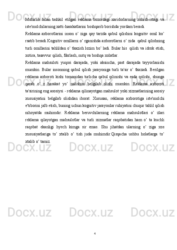 Mohirlik   bilan   tashkil   etilgan   reklama   bozordagi   xaridorlarning   xohish-istagi   va
iste'molchilarning xatti-harakatlarini boshqarib borishda yordam beradi. 
Reklama   axborotlarini   inson   o’   ziga   qay   tarzda   qabul   qilishini   kognitiv   omil   ko’
rsatib   beradi.Kognitiv   omillarni   o’ rganishda   axborotlarni   o’ zida   qabul   qilishning
turli omillarini tahlildan o’ tkazish lozim bo’ ladi. Bular his   qilish va   idrok etish,
xotira,   tasavvur   qilish,   fikrlash,   nutq   va   boshqa   xolatlar.
Reklama   mahsuloti   yuqori   darajada,   yoki   aksincha,   past   darajada   tayyorlanishi
mumkin.   Bular   insonning   qabul   qilish   jarayoniga   turli   ta'sir   o’   tkazadi.   Berilgan
reklama  axboroti  kishi  tomonidan  turlicha  qabul  qilinishi   va  esda  qolishi,  shunga
qarab   o’   z   harakat   yo’   nalishini   belgilab   olishi   mumkin.   Reklama   axboroti
ta'sirining   eng   asosiysi   -   reklama   qilinayotgan   mahsulot   yoki   xizmatlarining   asosiy
xususiyatini   belgilab   olishdan   iborat.   Xususan,   reklama   axborotiga   iste'molchi
e'tiborini jalb etish, buning uchun kognitiv jarayonlar ruhiyatini chuqur tahlil qilish
nihoyatda   muhimdir.   Reklama   beruvchilarning   reklama   mahsulotlari   o’   zlari
reklama   qilayotgan   mahsulotlar   va   turli   xizmatlar   raqobatidan   ham   o’   ta   kuchli
raqobat   ekanligi   hyech   kimga   sir   emas.   Shu   jihatdan   ularning   o’   ziga   xos
xususiyatlariga   to’   xtalib   o’   tish   juda   muhimdir.Qisqacha   ushbu   holatlarga   to’
xtalib   o’ tamiz.
4 