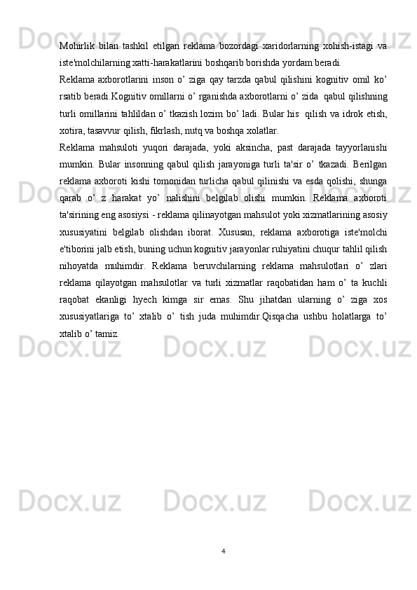 Mohirlik   bilan   tashkil   etilgan   reklama   bozordagi   xaridorlarning   xohish-istagi   va
iste'molchilarning xatti-harakatlarini boshqarib borishda yordam beradi. 
Reklama   axborotlarini   inson   o’   ziga   qay   tarzda   qabul   qilishini   kognitiv   omil   ko’
rsatib   beradi.Kognitiv   omillarni   o’ rganishda   axborotlarni   o’ zida   qabul   qilishning
turli omillarini tahlildan o’ tkazish lozim bo’ ladi. Bular his   qilish va   idrok etish,
xotira,   tasavvur   qilish,   fikrlash,   nutq   va   boshqa   xolatlar.
Reklama   mahsuloti   yuqori   darajada,   yoki   aksincha,   past   darajada   tayyorlanishi
mumkin.   Bular   insonning   qabul   qilish   jarayoniga   turli   ta'sir   o’   tkazadi.   Berilgan
reklama  axboroti  kishi  tomonidan  turlicha  qabul  qilinishi   va  esda  qolishi,  shunga
qarab   o’   z   harakat   yo’   nalishini   belgilab   olishi   mumkin.   Reklama   axboroti
ta'sirining   eng   asosiysi   -   reklama   qilinayotgan   mahsulot   yoki   xizmatlarining   asosiy
xususiyatini   belgilab   olishdan   iborat.   Xususan,   reklama   axborotiga   iste'molchi
e'tiborini jalb etish, buning uchun kognitiv jarayonlar ruhiyatini chuqur tahlil qilish
nihoyatda   muhimdir.   Reklama   beruvchilarning   reklama   mahsulotlari   o’   zlari
reklama   qilayotgan   mahsulotlar   va   turli   xizmatlar   raqobatidan   ham   o’   ta   kuchli
raqobat   ekanligi   hyech   kimga   sir   emas.   Shu   jihatdan   ularning   o’   ziga   xos
xususiyatlariga   to’   xtalib   o’   tish   juda   muhimdir.Qisqacha   ushbu   holatlarga   to’
xtalib   o’ tamiz.
4