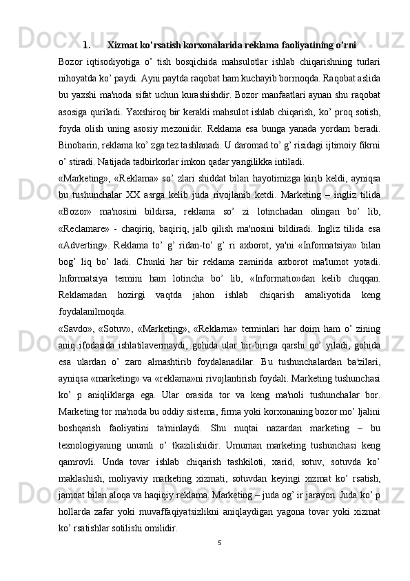 1. Xizmat ko’rsatish korxonalarida reklama   faoliyatining o’rni
Bozor   iqtisodiyotiga   o’   tish   bosqichida   mahsulotlar   ishlab   chiqarishning   turlari
nihoyatda ko’ paydi. Ayni paytda raqobat ham kuchayib bormoqda. Raqobat aslida
bu yaxshi ma'noda sifat uchun kurashishdir. Bozor manfaatlari aynan shu raqobat
asosiga quriladi. Yaxshiroq bir kerakli mahsulot ishlab chiqarish, ko’ proq sotish,
foyda   olish   uning   asosiy   mezonidir.   Reklama   esa   bunga   yanada   yordam   beradi.
Binobarin, reklama ko’ zga tez tashlanadi. U daromad to’ g’ risidagi ijtimoiy fikrni
o’ stiradi. Natijada tadbirkorlar imkon qadar yangilikka intiladi.
«Marketing»,   «Reklama»   so’   zlari   shiddat   bilan   hayotimizga   kirib   keldi,   ayniqsa
bu   tushunchalar   XX   asrga   kelib   juda   rivojlanib   ketdi.   Marketing   –   ingliz   tilida
«Bozor»   ma'nosini   bildirsa,   reklama   so’   zi   lotinchadan   olingan   bo’   lib,
«Reclamare»   -   chaqiriq,   baqiriq,   jalb   qilish   ma'nosini   bildiradi.   Ingliz   tilida   esa
«Adverting».   Reklama   to’   g’   ridan-to’   g’   ri   axborot,   ya'ni   «Informatsiya»   bilan
bog’   liq   bo’   ladi.   Chunki   har   bir   reklama   zamirida   axborot   ma'lumot   yotadi.
Informatsiya   termini   ham   lotincha   bo’   lib,   «Informatio»dan   kelib   chiqqan.
Reklamadan   hozirgi   vaqtda   jahon   ishlab   chiqarish   amaliyotida   keng
foydalanilmoqda.
«Savdo»,   «Sotuv»,   «Marketing»,   «Reklama»   terminlari   har   doim   ham   o’   zining
aniq   ifodasida   ishlatilavermaydi,   gohida   ular   bir-biriga   qarshi   qo’   yiladi,   gohida
esa   ulardan   o’   zaro   almashtirib   foydalanadilar.   Bu   tushunchalardan   ba'zilari,
ayniqsa «marketing» va «reklama»ni rivojlantirish foydali. Marketing tushunchasi
ko’   p   aniqliklarga   ega.   Ular   orasida   tor   va   keng   ma'noli   tushunchalar   bor.
Marketing tor ma'noda bu oddiy sistema, firma yoki korxonaning bozor mo’ ljalini
boshqarish   faoliyatini   ta'minlaydi.   Shu   nuqtai   nazardan   marketing   –   bu
texnologiyaning   unumli   o’   tkazilishidir.   Umuman   marketing   tushunchasi   keng
qamrovli.   Unda   tovar   ishlab   chiqarish   tashkiloti,   xarid,   sotuv,   sotuvda   ko’
maklashish,   moliyaviy   marketing   xizmati,   sotuvdan   keyingi   xizmat   ko’   rsatish,
jamoat bilan aloqa va haqiqiy reklama. Marketing – juda og’ ir jarayon. Juda ko’ p
hollarda   zafar   yoki   muvaffaqiyatsizlikni   aniqlaydigan   yagona   tovar   yoki   xizmat
ko’ rsatishlar sotilishi omilidir.
5