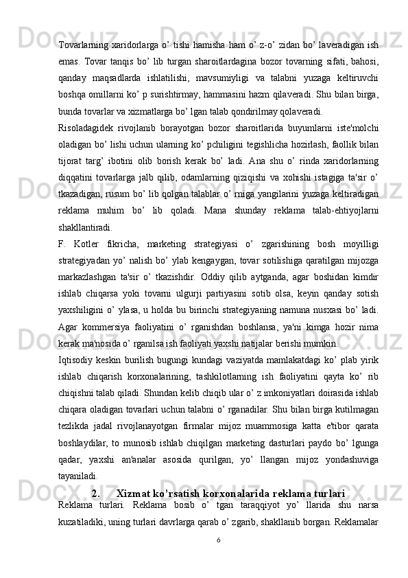 Tovarlarning xaridorlarga  o’   tishi   hamisha  ham  o’  z-o’  zidan  bo’  laveradigan  ish
emas.   Tovar   tanqis   bo’   lib   turgan   sharoitlardagina   bozor   tovarning   sifati,   bahosi,
qanday   maqsadlarda   ishlatilishi,   mavsumiyligi   va   talabni   yuzaga   keltiruvchi
boshqa omillarni ko’ p surishtirmay, hammasini hazm qilaveradi. Shu bilan birga,
bunda tovarlar va xizmatlarga bo’ lgan talab qondirilmay qolaveradi. 
Risoladagidek   rivojlanib   borayotgan   bozor   sharoitlarida   buyumlarni   iste'molchi
oladigan bo’ lishi uchun ularning ko’ pchiligini tegishlicha hozirlash, faollik bilan
tijorat   targ’   ibotini   olib   borish   kerak   bo’   ladi.   Ana   shu   o’   rinda   xaridorlarning
diqqatini   tovarlarga   jalb   qilib,   odamlarning   qiziqishi   va   xohishi   istagiga   ta'sir   o’
tkazadigan, rusum bo’ lib qolgan talablar o’ rniga yangilarini yuzaga keltiradigan
reklama   muhim   bo’   lib   qoladi.   Mana   shunday   reklama   talab-ehtiyojlarni
shakllantiradi.
F.   Kotler   fikricha,   marketing   strategiyasi   o’   zgarishining   bosh   moyilligi
strategiyadan   yo’   nalish   bo’   ylab   kengaygan,   tovar   sotilishiga   qaratilgan   mijozga
markazlashgan   ta'sir   o’   tkazishdir.   Oddiy   qilib   aytganda,   agar   boshidan   kimdir
ishlab   chiqarsa   yoki   tovarni   ulgurji   partiyasini   sotib   olsa,   keyin   qanday   sotish
yaxshiligini  o’ ylasa, u holda bu birinchi strategiyaning namuna nusxasi  bo’  ladi.
Agar   kommersiya   faoliyatini   o’   rganishdan   boshlansa,   ya'ni   kimga   hozir   nima
kerak ma'nosida o’ rganilsa ish faoliyati yaxshi natijalar berishi mumkin.
Iqtisodiy   keskin   burilish   bugungi   kundagi   vaziyatda   mamlakatdagi   ko’   plab   yirik
ishlab   chiqarish   korxonalarining,   tashkilotlarning   ish   faoliyatini   qayta   ko’   rib
chiqishni talab qiladi. Shundan kelib chiqib ular o’ z imkoniyatlari doirasida ishlab
chiqara oladigan tovarlari uchun talabni o’ rganadilar. Shu bilan birga kutilmagan
tezlikda   jadal   rivojlanayotgan   firmalar   mijoz   muammosiga   katta   e'tibor   qarata
boshlaydilar,   to   munosib   ishlab   chiqilgan   marketing   dasturlari   paydo   bo’   lgunga
qadar,   yaxshi   an'analar   asosida   qurilgan,   yo’   llangan   mijoz   yondashuviga
tayaniladi.
2. Xizmat ko’rsatish korxonalarida reklama turlari
Reklama   turlari.   Reklama   bosib   o’   tgan   taraqqiyot   yo’   llarida   shu   narsa
kuzatiladiki, uning turlari davrlarga qarab o’ zgarib, shakllanib borgan. Reklamalar
6 