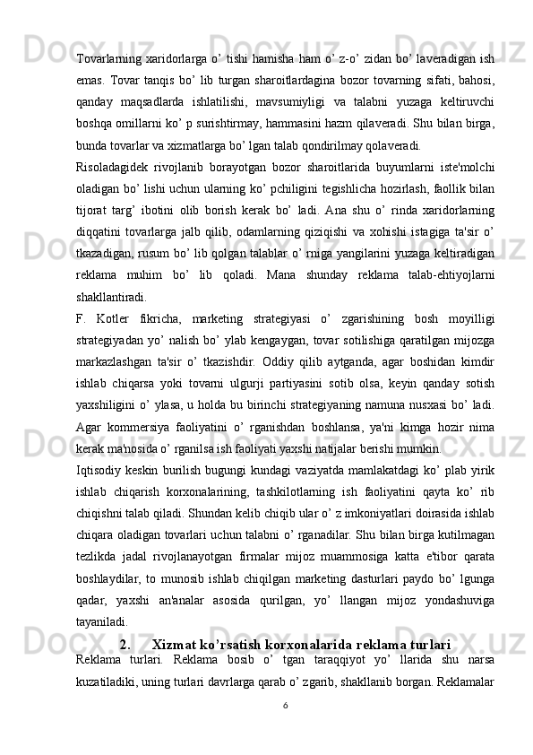 Tovarlarning xaridorlarga  o’   tishi   hamisha  ham  o’  z-o’  zidan  bo’  laveradigan  ish
emas.   Tovar   tanqis   bo’   lib   turgan   sharoitlardagina   bozor   tovarning   sifati,   bahosi,
qanday   maqsadlarda   ishlatilishi,   mavsumiyligi   va   talabni   yuzaga   keltiruvchi
boshqa omillarni ko’ p surishtirmay, hammasini hazm qilaveradi. Shu bilan birga,
bunda tovarlar va xizmatlarga bo’ lgan talab qondirilmay qolaveradi. 
Risoladagidek   rivojlanib   borayotgan   bozor   sharoitlarida   buyumlarni   iste'molchi
oladigan bo’ lishi uchun ularning ko’ pchiligini tegishlicha hozirlash, faollik bilan
tijorat   targ’   ibotini   olib   borish   kerak   bo’   ladi.   Ana   shu   o’   rinda   xaridorlarning
diqqatini   tovarlarga   jalb   qilib,   odamlarning   qiziqishi   va   xohishi   istagiga   ta'sir   o’
tkazadigan, rusum bo’ lib qolgan talablar o’ rniga yangilarini yuzaga keltiradigan
reklama   muhim   bo’   lib   qoladi.   Mana   shunday   reklama   talab-ehtiyojlarni
shakllantiradi.
F.   Kotler   fikricha,   marketing   strategiyasi   o’   zgarishining   bosh   moyilligi
strategiyadan   yo’   nalish   bo’   ylab   kengaygan,   tovar   sotilishiga   qaratilgan   mijozga
markazlashgan   ta'sir   o’   tkazishdir.   Oddiy   qilib   aytganda,   agar   boshidan   kimdir
ishlab   chiqarsa   yoki   tovarni   ulgurji   partiyasini   sotib   olsa,   keyin   qanday   sotish
yaxshiligini  o’ ylasa, u holda bu birinchi strategiyaning namuna nusxasi  bo’  ladi.
Agar   kommersiya   faoliyatini   o’   rganishdan   boshlansa,   ya'ni   kimga   hozir   nima
kerak ma'nosida o’ rganilsa ish faoliyati yaxshi natijalar berishi mumkin.
Iqtisodiy   keskin   burilish   bugungi   kundagi   vaziyatda   mamlakatdagi   ko’   plab   yirik
ishlab   chiqarish   korxonalarining,   tashkilotlarning   ish   faoliyatini   qayta   ko’   rib
chiqishni talab qiladi. Shundan kelib chiqib ular o’ z imkoniyatlari doirasida ishlab
chiqara oladigan tovarlari uchun talabni o’ rganadilar. Shu bilan birga kutilmagan
tezlikda   jadal   rivojlanayotgan   firmalar   mijoz   muammosiga   katta   e'tibor   qarata
boshlaydilar,   to   munosib   ishlab   chiqilgan   marketing   dasturlari   paydo   bo’   lgunga
qadar,   yaxshi   an'analar   asosida   qurilgan,   yo’   llangan   mijoz   yondashuviga
tayaniladi.
2. Xizmat ko’rsatish korxonalarida reklama turlari
Reklama   turlari.   Reklama   bosib   o’   tgan   taraqqiyot   yo’   llarida   shu   narsa
kuzatiladiki, uning turlari davrlarga qarab o’ zgarib, shakllanib borgan. Reklamalar
6