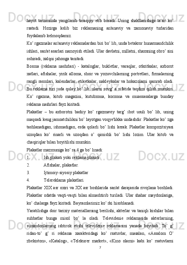 hayot   tarzimizda   yangilanib   taraqqiy   etib   boradi.   Uning   shakllanishiga   ta'sir   ko’
rsatadi.   Hozirga   kelib   biz   reklamaning   an'anaviy   va   zamonaviy   turlaridan
foydalanib kelmoqdamiz.
Ko’ rgazmalar an'anaviy reklamalardan biri bo’ lib, unda betakror hunarmandchilik
ishlari, san'at asarlari namoyish etiladi. Ular davlatni, millatni, shaxsning obro’ sini
oshiradi, xalqni jahonga tanitadi.
Bosma   (reklama   nashrlari)   -   kataloglar,   bukletlar,   varaqlar,   otkritkalar,   axborot
xatlari,   afishalar,   yirik   alloma,   shoir   va   yozuvchilarning   portretlari,   firmalarning
rangli  rasmlari, kalendarlar, etiketkalar, nakleykalar va hokazolarni qamrab oladi.
Bu reklama turi juda qulay bo’ lib, ularni  sovg’ a sifatida taqdim qilish mumkin.
Ko’   rgazma,   kitob   magazini,   kutubxona,   korxona   va   muassasalarga   bunday
reklama nashrlari fayz kiritadi.
Plakatlar   –   bu   axborotni   badiiy   ko’   rgazmaviy   targ’   ibot   usuli   bo’   lib,   uning
maqsadi keng jamoatchilikni bo’ layotgan voqye'likka undashdir. Plakatlar ko’ zga
tashlanadigan,   ishonadigan,   esda   qolarli   bo’   lishi   kerak.   Plakatlar   kompozitsiyasi
uzoqdan   ko’   rinarli   va   uzoqdan   o’   qimishli   bo’   lishi   lozim.   Ular   kitob   va
chaqiriqlar bilan boyitilishi mumkin.
Plakatlar mazmuniga ko’ ra 4 ga bo’ linadi:
1. Ish plakati yoki reklama plakati
2. Afishalar, plakatlar.
3. Ijtimoiy-siyosiy plakatlar
4. Telereklama plakatlari.
Plakatlar  XIX asr  oxiri  va XX asr  boshlarida san'at  darajasida rivojlana boshladi.
Plakatlar   odatda   vaqti-vaqti   bilan   almashtirib   turiladi.   Ular   shahar   maydonlariga,
ko’ chalarga fayz kiritadi. Bayramlarimiz ko’ rki hisoblanadi.
Yaratilishga  doir tarixiy materiallarning berilishi, akterlar va taniqli kishilar bilan
suhbatlar   bunga   misol   bo’   la   oladi.   Televidenie   reklamasida   akterlarning,
suxandonlarning   ishtirok   etishi   televidenie   reklamasini   yanada   boyitadi.   To’   g’
ridan-to’   g’   ri   reklama   xarakteridagi   ko’   rsatuvlar,   masalan,   «Assalom   O’
zbekiston»,   «Katalog»,   «Telekurer   market»,   «Kino   olami»   kabi   ko’   rsatuvlarni
7 