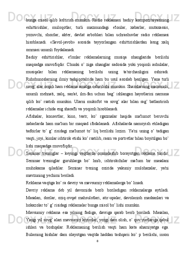 bunga   misol   qilib   keltirish   mumkin.   Radio   reklamasi   badiiy   kompozitsiyasining
eshittirishlar,   muloqotlar,   turli   mazmundagi   e'lonlar,   xabarlar,   mutaxassis,
yozuvchi,   shoirlar,   akter,   davlat   arboblari   bilan   uchrashuvlar   radio   reklamasi
hisoblanadi.   «Savol-javob»   asosida   tayyorlangan   eshittirishlardan   keng   xalq
ommasi unumli foydalanadi.
Badiiy   eshittirishlar,   e'lonlar   reklamalarning   musiqa   ohanglarida   berilishi
maqsadga   muvofiqdir.   Chunki   o’   ziga   ohanglar   sadosida   yoki   yoqimli   ashulalar,
musiqalar   bilan   reklamaning   berilishi   uning   ta'sirchanligini   oshiradi.
Ruhshunoslarning   ilmiy   tadqiqotalrida   ham   bu   usul   asoslab   berilgan.   Yana   turli
sovg’ alar orqali ham reklama amalga oshirilishi mumkin. Shaxslarning mazmunli,
unumli   mehnati,   xalq,   san'at,   ilm-fan   uchun   bag’   ishlangan   hayotlarini   namuna
qilib   ko’   rsatish   mumkin.   Ularni   mukofot   va   sovg’   alar   bilan   rag’   batlantirish
reklamalar ichida eng sharafli va yoqimli hisoblanadi.
Afishalar,   konsertlar,   kino,   teatr,   ko’   rgazmalar   haqida   ma'lumot   beruvchi
xabarlarda   ham   ma'lum   bir   maqsad   ifodalanadi.   Afishalarda   namoyish   etiladigan
tadbirlar   to’   g’   risidagi   ma'lumot   to’   liq   berilishi   lozim.   Ya'ni   uning   o’   tadigan
vaqti, joyi, kimlar ishtirok etishi ko’ rsatilib, rasm va portretlar bilan boyitilgan bo’
lishi maqsadga muvofiqdir.
Seminar   treninglar   –   keyingi   vaqtlarda   ommalashib   borayotgan   reklama   turidir.
Seminar   treninglar   guruhlarga   bo’   linib,   ishtirokchilar   ma'lum   bir   masalani
muhokama   qiladilar.   Seminar   trening   oxirida   yakuniy   mulohazalar,   ya'ni
mavzuning yechimi beriladi.
Reklama vaqtiga ko’ ra davriy va mavsumiy reklamalarga bo’ linadi.
Davriy   reklama   deb   yil   davomida   berib   boriladigan   reklamalarga   aytiladi.
Masalan,   dorilar,   oziq-ovqat   mahsulotlari,   atir-upalar,   davolanish   maskanlari   va
hokazolar to’ g’ risidagi reklamalar bunga misol bo’ lishi mumkin.
Mavsumiy   reklama   esa   yilning   fasliga,   davriga   qarab   berib   boriladi.   Masalan,
Yangi yil sovg’ alari mavsumiy kiyimlar, yozgi dam olish, o’ quv yurtlariga qabul
ishlari   va   boshqalar.   Reklamaning   berilish   vaqti   ham   kata   ahamiyatga   ega.
Bularning   kishilar   dam   olayotgan   vaqtda   haddan   tashqarii   ko’   p   berilishi,   inson
8 