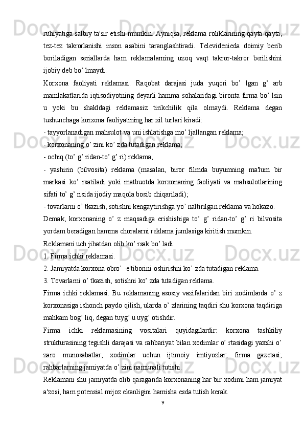 ruhiyatiga salbiy ta'sir etishi mumkin. Ayniqsa, reklama roliklarining qayta-qayta,
tez-tez   takrorlanishi   inson   asabini   taranglashtiradi.   Televidenieda   doimiy   berib
boriladigan   seriallarda   ham   reklamalarning   uzoq   vaqt   takror-takror   berilishini
ijobiy deb bo’ lmaydi.
Korxona   faoliyati   reklamasi.   Raqobat   darajasi   juda   yuqori   bo’   lgan   g’   arb
mamlakatlarida iqtisodiyotning deyarli  hamma sohalaridagi bironta firma bo’  lsin
u   yoki   bu   shakldagi   reklamasiz   tirikchilik   qila   olmaydi.   Reklama   degan
tushunchaga korxona faoliyatining har xil turlari kiradi: 
- tayyorlanadigan mahsulot va uni ishlatishga mo’ ljallangan reklama;
- korxonaning o’ zini ko’ zda tutadigan reklama;
- ochiq (to’ g’ ridan-to’ g’ ri) reklama;
-   yashirin   (bilvosita)   reklama   (masalan,   biror   filmda   buyumning   ma'lum   bir
markasi   ko’   rsatiladi   yoki   matbuotda   korxonaning   faoliyati   va   mahsulotlarining
sifati to’ g’ risida ijodiy maqola bosib chiqariladi);
- tovarlarni o’ tkazish, sotishni kengaytirishga yo’ naltirilgan reklama va hokazo.
Demak,   korxonaning   o’   z   maqsadiga   erishishiga   to’   g’   ridan-to’   g’   ri   bilvosita
yordam beradigan hamma choralarni reklama jumlasiga kiritish mumkin.
Reklamani uch jihatdan olib ko’ rsak bo’ ladi:
1. Firma ichki reklamasi.
2. Jamiyatda korxona obro’ -e'tiborini oshirishni ko’ zda tutadigan reklama.
3. Tovarlarni o’ tkazish, sotishni ko’ zda tutadigan reklama.
Firma   ichki   reklamasi.   Bu   reklamaning   asosiy   vazifalaridan   biri   xodimlarda   o’   z
korxonasiga ishonch paydo qilish, ularda o’ zlarining taqdiri shu korxona taqdiriga
mahkam bog’ liq, degan tuyg’ u uyg’ otishdir.
Firma   ichki   reklamasining   vositalari   quyidagilardir:   korxona   tashkiliy
strukturasining tegishli darajasi va rahbariyat bilan xodimlar o’ rtasidagi yaxshi o’
zaro   munosabatlar;   xodimlar   uchun   ijtimoiy   imtiyozlar;   firma   gazetasi;
rahbarlarning jamiyatda o’ zini namunali tutishi.
Reklamani shu jamiyatda olib qaraganda korxonaning har bir xodimi ham jamiyat
a'zosi, ham potensial mijoz ekanligini hamisha esda tutish kerak.
9 