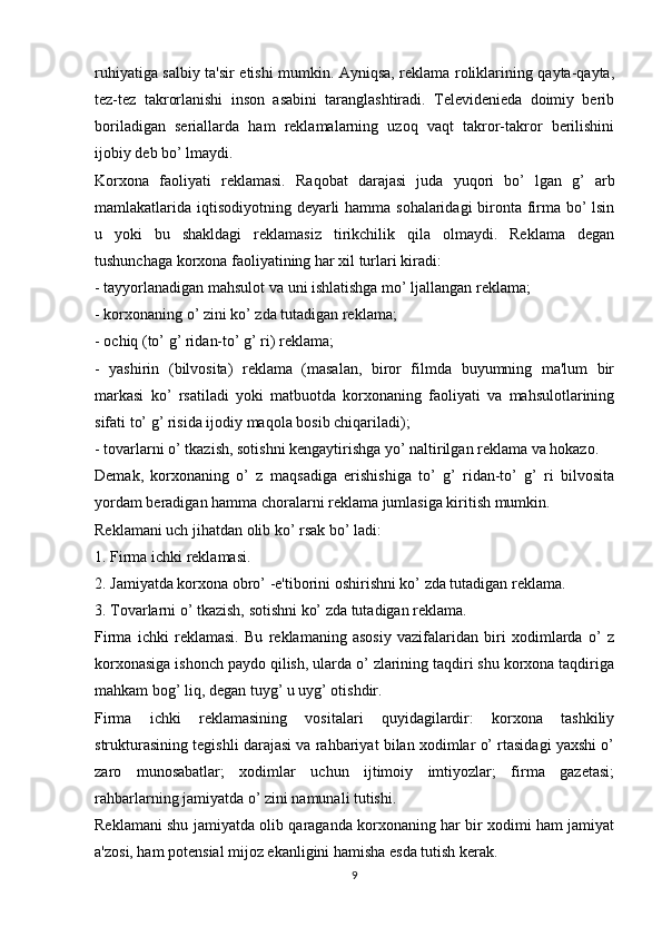 ruhiyatiga salbiy ta'sir etishi mumkin. Ayniqsa, reklama roliklarining qayta-qayta,
tez-tez   takrorlanishi   inson   asabini   taranglashtiradi.   Televidenieda   doimiy   berib
boriladigan   seriallarda   ham   reklamalarning   uzoq   vaqt   takror-takror   berilishini
ijobiy deb bo’ lmaydi.
Korxona   faoliyati   reklamasi.   Raqobat   darajasi   juda   yuqori   bo’   lgan   g’   arb
mamlakatlarida iqtisodiyotning deyarli  hamma sohalaridagi bironta firma bo’  lsin
u   yoki   bu   shakldagi   reklamasiz   tirikchilik   qila   olmaydi.   Reklama   degan
tushunchaga korxona faoliyatining har xil turlari kiradi: 
- tayyorlanadigan mahsulot va uni ishlatishga mo’ ljallangan reklama;
- korxonaning o’ zini ko’ zda tutadigan reklama;
- ochiq (to’ g’ ridan-to’ g’ ri) reklama;
-   yashirin   (bilvosita)   reklama   (masalan,   biror   filmda   buyumning   ma'lum   bir
markasi   ko’   rsatiladi   yoki   matbuotda   korxonaning   faoliyati   va   mahsulotlarining
sifati to’ g’ risida ijodiy maqola bosib chiqariladi);
- tovarlarni o’ tkazish, sotishni kengaytirishga yo’ naltirilgan reklama va hokazo.
Demak,   korxonaning   o’   z   maqsadiga   erishishiga   to’   g’   ridan-to’   g’   ri   bilvosita
yordam beradigan hamma choralarni reklama jumlasiga kiritish mumkin.
Reklamani uch jihatdan olib ko’ rsak bo’ ladi:
1. Firma ichki reklamasi.
2. Jamiyatda korxona obro’ -e'tiborini oshirishni ko’ zda tutadigan reklama.
3. Tovarlarni o’ tkazish, sotishni ko’ zda tutadigan reklama.
Firma   ichki   reklamasi.   Bu   reklamaning   asosiy   vazifalaridan   biri   xodimlarda   o’   z
korxonasiga ishonch paydo qilish, ularda o’ zlarining taqdiri shu korxona taqdiriga
mahkam bog’ liq, degan tuyg’ u uyg’ otishdir.
Firma   ichki   reklamasining   vositalari   quyidagilardir:   korxona   tashkiliy
strukturasining tegishli darajasi va rahbariyat bilan xodimlar o’ rtasidagi yaxshi o’
zaro   munosabatlar;   xodimlar   uchun   ijtimoiy   imtiyozlar;   firma   gazetasi;
rahbarlarning jamiyatda o’ zini namunali tutishi.
Reklamani shu jamiyatda olib qaraganda korxonaning har bir xodimi ham jamiyat
a'zosi, ham potensial mijoz ekanligini hamisha esda tutish kerak.
9