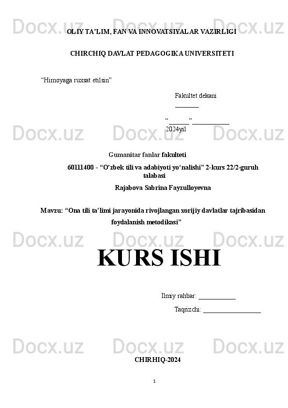 OLIY TA LIM, FAN VA INNOVATSIYALAR VAZIRLIGIʼ  
 
CHIRCHIQ DAVLAT PEDAGOGIKA UNIVERSITETI   
  
“Himoyaga ruxsat etilsin”  
Fakultet dekani  
_______   
“______”___________ 
2024yil  
 
Gumanitar fanlar  fakulteti   
60111400 - “O’zbek tili va adabiyoti yo‘nalishi”  2-kurs   22/2-guruh
talabasi 
Rajabova Sabrina Fayzulloyevna
 
Mavzu: “Ona tili ta’limi jarayonida rivojlangan xorijiy davlatlar tajribasidan 
foydalanish metodikasi” 
  
  KURS ISHI
                       Ilmiy rahbar: ___________ 
                                                                           Taqrizchi: _________________
CHIRHIQ-2024
1