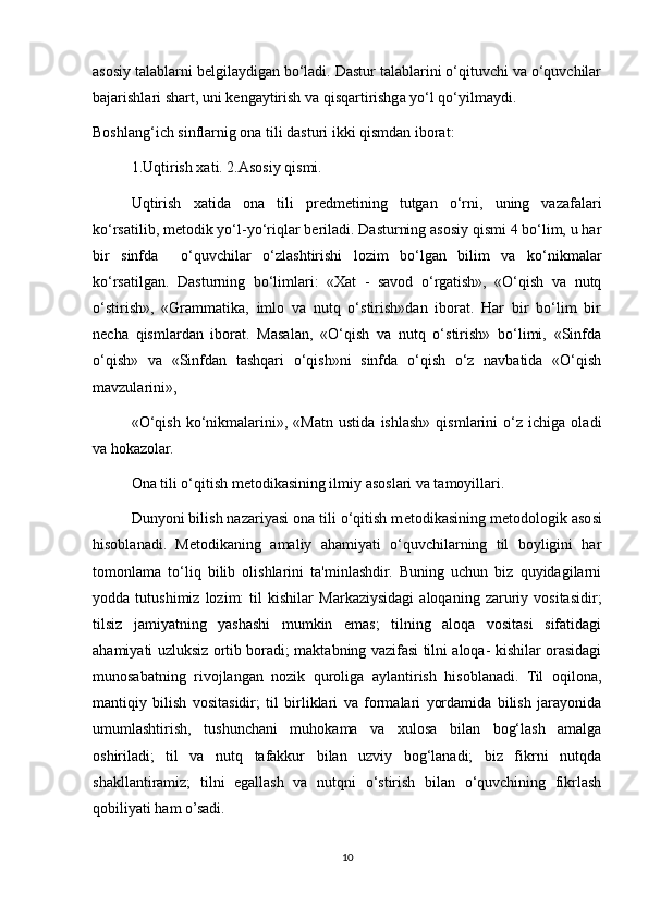 asosiy talablarni b е lgilaydigan bo‘ladi. Dastur talablarini o‘qituvchi va o‘quvchilar
bajarishlari shart, uni k е ngaytirish va qisqartirishga yo‘l qo‘yilmaydi. 
Boshlang‘ich sinflarnig ona tili dasturi ikki qismdan iborat: 
1.Uqtirish xati. 2.Asosiy qismi. 
Uqtirish   xatida   ona   tili   pr е dm е tining   tutgan   o‘rni,   uning   vazafalari
ko‘rsatilib, m е todik yo‘l-yo‘riqlar b е riladi. Dasturning asosiy qismi 4 bo‘lim, u har
bir   sinfda     o‘quvchilar   o‘zlashtirishi   lozim   bo‘lgan   bilim   va   ko‘nikmalar
ko‘rsatilgan.   Dasturning   bo‘limlari:   «Xat   -   savod   o‘rgatish»,   «O‘qish   va   nutq
o‘stirish»,   «Grammatika,   imlo   va   nutq   o‘stirish»dan   iborat.   Har   bir   bo‘lim   bir
n е cha   qismlardan   iborat.   Masalan,   «O‘qish   va   nutq   o‘stirish»   bo‘limi,   «Sinfda
o‘qish»   va   «Sinfdan   tashqari   o‘qish»ni   sinfda   o‘qish   o‘z   navbatida   «O‘qish
mavzularini», 
«O‘qish   ko‘nikmalarini»,   «Matn   ustida   ishlash»   qismlarini   o‘z   ichiga   oladi
va hokazolar. 
Ona tili o‘qitish m е todikasining ilmiy asoslari va tamoyillari. 
Dunyoni bilish nazariyasi ona tili o‘qitish m е todikasining m е todologik asosi
hisoblanadi.   M е todikaning   amaliy   ahamiyati   o‘quvchilarning   til   boyligini   har
tomonlama   to‘liq   bilib   olishlarini   ta'minlashdir.   Buning   uchun   biz   quyidagilarni
yodda   tutushimiz   lozim:   til   kishilar   Markaziysidagi   aloqaning   zaruriy   vositasidir;
tilsiz   jamiyatning   yashashi   mumkin   emas;   tilning   aloqa   vositasi   sifatidagi
ahamiyati uzluksiz ortib boradi; maktabning vazifasi tilni aloqa- kishilar orasidagi
munosabatning   rivojlangan   nozik   quroliga   aylantirish   hisoblanadi.   Til   oqilona,
mantiqiy   bilish   vositasidir;   til   birliklari   va   formalari   yordamida   bilish   jarayonida
umumlashtirish,   tushunchani   muhokama   va   xulosa   bilan   bog‘lash   amalga
oshiriladi;   til   va   nutq   tafakkur   bilan   uzviy   bog‘lanadi;   biz   fikrni   nutqda
shakllantiramiz;   tilni   egallash   va   nutqni   o‘stirish   bilan   o‘quvchining   fikrlash
qobiliyati ham o’sadi. 
10