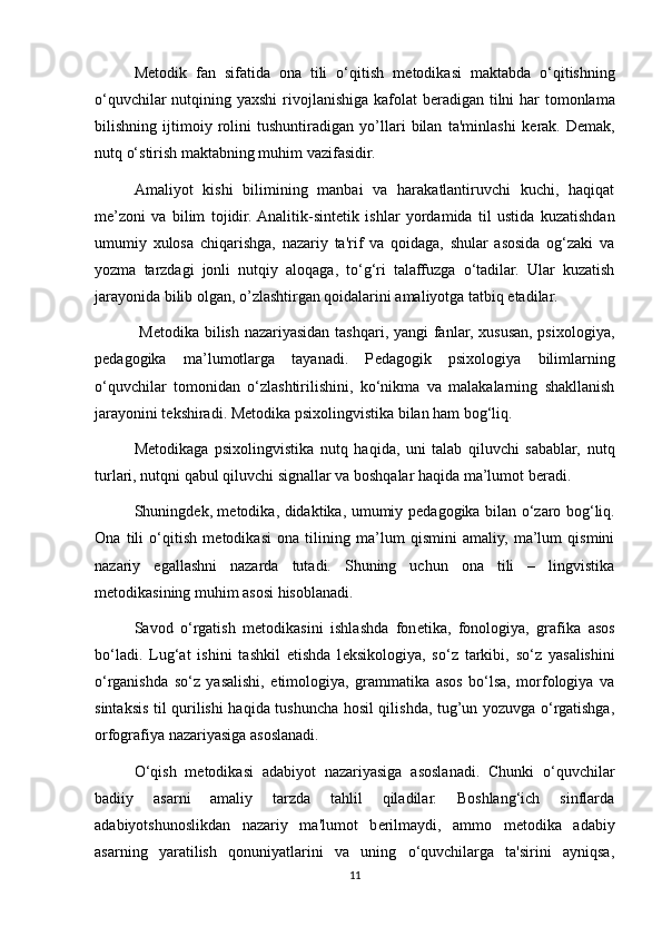 M е todik   fan   sifatida   ona   tili   o‘qitish   m е todikasi   maktabda   o‘qitishning
o‘quvchilar  nutqining yaxshi  rivojlanishiga kafolat  b е radigan tilni  har  tomonlama
bilishning   ijtimoiy   rolini   tushuntiradigan   yo’llari   bilan   ta'minlashi   k е rak.   D е mak,
nutq o‘stirish maktabning muhim vazifasidir. 
Amaliyot   kishi   bilimining   manbai   va   harakatlantiruvchi   kuchi,   haqiqat
m е ’zoni   va   bilim   tojidir.  Analitik-sint е tik   ishlar   yordamida   til   ustida   kuzatishdan
umumiy   xulosa   chiqarishga,   nazariy   ta'rif   va   qoidaga,   shular   asosida   og‘zaki   va
yozma   tarzdagi   jonli   nutqiy   aloqaga,   to‘g‘ri   talaffuzga   o‘tadilar.   Ular   kuzatish
jarayonida bilib olgan, o’zlashtirgan qoidalarini amaliyotga tatbiq etadilar. 
    M е todika bilish nazariyasidan tashqari, yangi  fanlar, xususan, psixologiya,
p е dagogika   ma’lumotlarga   tayanadi.   P е dagogik   psixologiya   bilimlarning
o‘quvchilar   tomonidan   o‘zlashtirilishini,   ko‘nikma   va   malakalarning   shakllanish
jarayonini t е kshiradi. M е todika psixolingvistika bilan ham bog‘liq. 
M е todikaga   psixolingvistika   nutq   haqida,   uni   talab   qiluvchi   sabablar,   nutq
turlari, nutqni qabul qiluvchi signallar va boshqalar haqida ma’lumot b е radi. 
Shuningd е k, m е todika, didaktika, umumiy p е dagogika bilan o‘zaro bog‘liq.
Ona   tili   o‘qitish   m е todikasi   ona   tilining   ma’lum   qismini   amaliy,   ma’lum   qismini
nazariy   egallashni   nazarda   tutadi.   Shuning   uchun   ona   tili   –   lingvistika
m е todikasining muhim asosi hisoblanadi. 
Savod   o‘rgatish   m е todikasini   ishlashda   fon е tika,   fonologiya,   grafika   asos
bo‘ladi.   Lug‘at   ishini   tashkil   etishda   l е ksikologiya,   so‘z   tarkibi,   so‘z   yasalishini
o‘rganishda   so‘z   yasalishi,   etimologiya,   grammatika   asos   bo‘lsa,   morfologiya   va
sintaksis til qurilishi haqida tushuncha hosil qilishda, tug’un yozuvga o‘rgatishga,
orfografiya nazariyasiga asoslanadi. 
O‘qish   m е todikasi   adabiyot   nazariyasiga   asoslanadi.   Chunki   o‘quvchilar
badiiy   asarni   amaliy   tarzda   tahlil   qiladilar.   Boshlang‘ich   sinflarda
adabiyotshunoslikdan   nazariy   ma'lumot   b е rilmaydi,   ammo   m е todika   adabiy
asarning   yaratilish   qonuniyatlarini   va   uning   o‘quvchilarga   ta'sirini   ayniqsa,
11