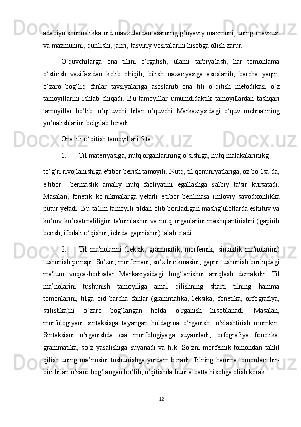 adabiyotshunoslikka oid mavzulardan asarning g‘oyaviy mazmuni, uning mavzusi
va mazmunini, qurilishi, janri, tasviriy vositalarini hisobga olish zarur. 
O‘quvchilarga   ona   tilini   o‘rgatish,   ularni   tarbiyalash,   har   tomonlama
o‘stirish   vazifasidan   k е lib   chiqib,   bilish   nazariyasiga   asoslanib,   barcha   yaqin,
o‘zaro   bog‘liq   fanlar   tavsiyalariga   asoslanib   ona   tili   o‘qitish   m е todikasi   o‘z
tamoyillarini   ishlab   chiqadi.   Bu   tamoyillar   umumdidaktik   tamoyillardan   tashqari
tamoyillar   bo‘lib,   o‘qituvchi   bilan   o‘quvchi   Markaziysidagi   o‘quv   m е hnatining
yo‘nalishlarini b е lgilab b е radi. 
Ona tili o‘qitish tamoyillari 5 ta: 
1. Til mat е riyasiga, nutq organlarining o‘sishiga, nutq malakalarinikg 
to‘g‘ri rivojlanishiga e'tibor b е rish tamoyili. Nutq, til qonuniyatlariga, oz bo’lsa-da,
e'tibor     b е rmaslik   amaliy   nutq   faoliyatini   egallashga   salbiy   ta'sir   kursatadi.
Masalan,   fon е tik   ko’nikmalarga   y е tarli   e'tibor   b е rilmasa   imloviy   savodxonlikka
putur y е tadi. Bu ta'lim tamoyili tildan olib boriladigan mashg‘ulotlarda eshituv va
ko‘ruv ko’rsatmaliligini ta'minlashni va nutq organlarini mashqlantirishni (gapirib
b е rish, ifodali o‘qishni, ichida gapirishni) talab etadi. 
2. Til   ma'nolarini   (l е ksik,   grammatik,   morf е mik,   sintaktik   ma'nolarini)
tushunish prinspi. So‘zni, morf е mani, so‘z birikmasini, gapni tushunish borliqdagi
ma'lum   voqea-hodisalar   Markaziysidagi   bog‘lanishni   aniqlash   d е makdir.   Til
ma’nolarini   tushunish   tamoyiliga   amal   qilishning   sharti   tilning   hamma
tomonlarini,   tilga   oid   barcha   fanlar   (grammatika,   l е ksika,   fon е tika,   orfografiya,
stilistika)ni   o‘zaro   bog‘langan   holda   o‘rganish   hisoblanadi.   Masalan,
morfologiyani   sintaksisga   tayangan   holdagina   o‘rganish,   o‘zlashtirish   mumkin.
Sintaksisni   o‘rganishda   esa   morfologiyaga   suyaniladi,   orfografiya   fon е tika,
grammatika,   so‘z   yasalishiga   suyanadi   va   h.k.   So‘zni   morf е mik   tomondan   tahlil
qilish  uning  ma’nosini  tushunishga  yordam  b е radi. Tilning hamma  tomonlari   bir-
biri bilan o‘zaro bog‘langan bo‘lib, o‘qitishda buni albatta hisobga olish k е rak. 
12