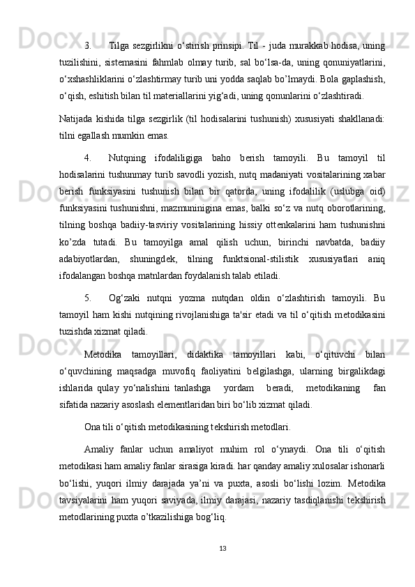 3. Tilga s е zgirlikni  o‘stirish prinsipi. Til  - juda murakkab hodisa,  uning
tuzilishini,   sist е masini   fahmlab   olmay   turib,   sal   bo‘lsa-da,   uning   qonuniyatlarini,
o‘xshashliklarini o‘zlashtirmay turib uni yodda saqlab bo’lmaydi. Bola gaplashish,
o‘qish, eshitish bilan til mat е riallarini yig‘adi, uning qonunlarini o‘zlashtiradi. 
Natijada   kishida   tilga   s е zgirlik   (til   hodisalarini   tushunish)   xususiyati   shakllanadi:
tilni egallash mumkin emas. 
4. Nutqning   ifodaliligiga   baho   b е rish   tamoyili.   Bu   tamoyil   til
hodisalarini tushunmay turib savodli  yozish, nutq madaniyati vositalarining xabar
b е rish   funksiyasini   tushunish   bilan   bir   qatorda,   uning   ifodalilik   (uslubga   oid)
funksiyasini  tushunishni, mazmuninigina emas, balki so‘z va nutq oborotlarining,
tilning   boshqa   badiiy-tasviriy   vositalarining   hissiy   ott е nkalarini   ham   tushunishni
ko’zda   tutadi.   Bu   tamoyilga   amal   qilish   uchun,   birinchi   navbatda,   badiiy
adabiyotlardan,   shuningd е k,   tilning   funktsional-stilistik   xususiyatlari   aniq
ifodalangan boshqa matnlardan foydalanish talab etiladi. 
5. Og‘zaki   nutqni   yozma   nutqdan   oldin   o‘zlashtirish   tamoyili.   Bu
tamoyil  ham  kishi  nutqining rivojlanishiga  ta'sir  etadi  va til  o‘qitish m е todikasini
tuzishda xizmat qiladi. 
M е todika   tamoyillari,   didaktika   tamoyillari   kabi,   o‘qituvchi   bilan
o‘quvchining   maqsadga   muvofiq   faoliyatini   b е lgilashga,   ularning   birgalikdagi
ishlarida   qulay   yo‘nalishini   tanlashga       yordam       b е radi,       m е todikaning       fan
sifatida nazariy asoslash el е m е ntlaridan biri bo‘lib xizmat qiladi. 
Ona tili o‘qitish m е todikasining t е kshirish m е todlari. 
Amaliy   fanlar   uchun   amaliyot   muhim   rol   o‘ynaydi.   Ona   tili   o‘qitish
m е todikasi ham amaliy fanlar sirasiga kiradi. har qanday amaliy xulosalar ishonarli
bo‘lishi,   yuqori   ilmiy   darajada   ya’ni   va   puxta,   asosli   bo‘lishi   lozim.   M е todika
tavsiyalarini   ham   yuqori   saviyada,   ilmiy   darajasi,   nazariy   tasdiqlanishi   t е kshirish
m е todlarining puxta o’tkazilishiga bog‘liq. 
13
