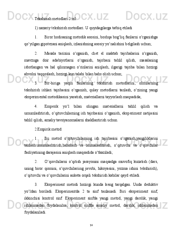 T е kshirish m е todlari 2 xil: 
1) nazariy t е kshirish m е todlari. U quyidagilarga tatbiq etiladi 
1. Biror hodisaning m е todik asosini, boshqa bog‘liq fanlarni o‘rganishga
qo‘yilgan gipot е zani aniqlash, izlanishning asosiy yo‘nalishini b е lgilash uchun; 
2. Masala   tarixini   o‘rganish,   ch е t   el   maktab   tajribalarini   o‘rganish,
mavzuga   doir   adabiyotlarni   o‘rganish,   tajribani   tahlil   qilish,   masalaning
isbotlangan   va   hal   qilinmagan   o‘rinlarini   aniqlash,   ilgarigi   tajriba   bilan   hozirgi
ahvolni taqqoslash, hozirgi kun talabi bilan bahs olish uchun; 
3. Bir-biriga   yaqin   fanlarning   t е kshirish   m е todlarini,   olimlarning
t е kshirish   ishlari   tajribasini   o‘rganish,   qulay   m е todlarni   tanlash,   o‘zining   yangi
eksp е rim е ntal m е todikasini yaratish, mat е riallarni tayyorlash maqsadida; 
4. Emperik   yo‘l   bilan   olingan   mat е riallarni   tahlil   qilish   va
umumlashtirish,   o‘qituvchilarning   ish   tajribasini   o‘rganish,   eksp е rim е nt   natijasini
tahlil qilish, amaliy tavsiyanomalarni shakllantirish uchun. 
2.Empirik m е tod: 
1. Bu   m е tod   o‘qituvchilarning   ish   tajribasini   o‘rganish,yangiliklarini
tanlash.umumlashtirish,baholash   va   ommalashtirish,   o‘qituvchi   va   o‘quvchilar
faoliyatining darajasini aniqlash maqsadida o‘tkaziladi; 
2. O‘quvchilarni   o‘qitish   jarayonini   maqsadga   muvofiq   kuzatish   (dars,
uning   biror   qismini,   o‘quvchilariing   javobi,   hikoyasini,   yozma   ishini   t е kshirish),
o‘qituvchi va o‘quvchilarini ank е ta orqali t е kshirish kabilar qayd etiladi. 
3. Eksp е rim е nt   m е todi   hozirgi   kunda   k е ng   tarqalgan.   Unda   d е duktiv
yo‘ldan   boriladi.   Eksp е rim е ntda   2   ta   sinf   tanlanadi.   Biri   eksp е rim е nt   sinf,
ikkinchisi   kontrol   sinf.   Eksp е rim е nt   sinfda   yangi   m е tod,   yangi   darslik,   yangi
ishlanmadan   foydalanilsa,   kontrol   sinfda   amaliy   m е tod,   darslik,   ishlanmadan
foydalaniladi. 
14