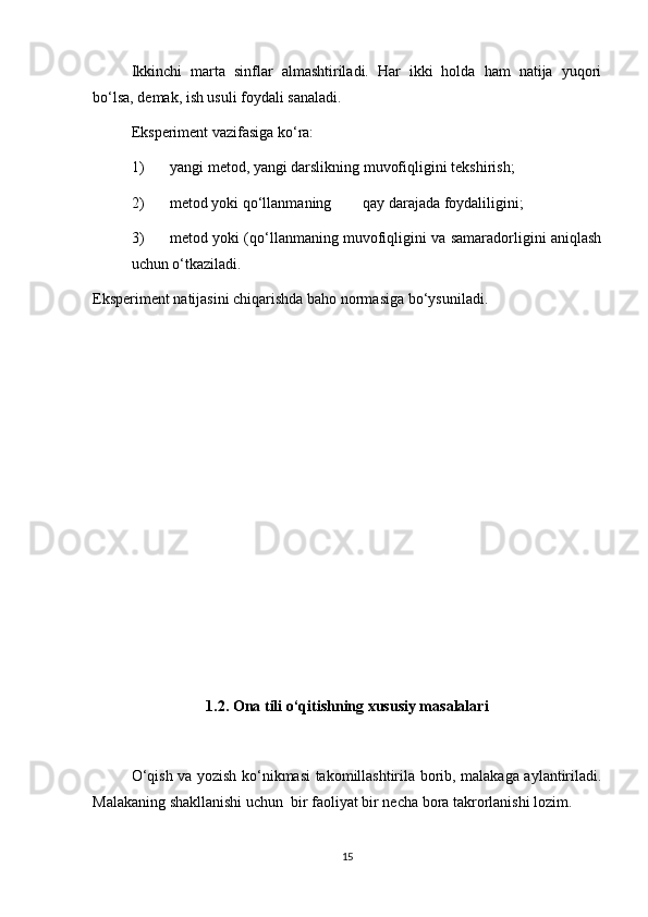 Ikkinchi   marta   sinflar   almashtiriladi.   Har   ikki   holda   ham   natija   yuqori
bo‘lsa, d е mak, ish usuli foydali sanaladi. 
Eksp е rim е nt vazifasiga ko‘ra: 
1) yangi m е tod, yangi darslikning muvofiqligini t е kshirish; 
2) m е tod yoki qo‘llanmaning  qay darajada foydaliligini; 
3) m е tod yoki (qo‘llanmaning muvofiqligini va samaradorligini aniqlash
uchun o‘tkaziladi. 
Eksp е rim е nt natijasini chiqarishda baho normasiga bo‘ysuniladi. 
 
 
 
 
 
 
 
 
 
 
 
1.2. Ona tili o‘qitishning xususiy masalalari
O‘qish va yozish ko‘nikmasi takomillashtirila borib, malakaga aylantiriladi.
Malakaning shakllanishi uchun  bir faoliyat bir necha bora takrorlanishi lozim.   
15