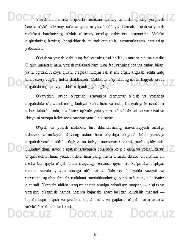 Yozish   malakasida   o‘quvchi   ruchkani   qanday   ushlash,   qanday   yurgizish
haqida o‘ylab o‘tirmay, so‘z va gaplarni yoza boshlaydi. Demak, o‘qish va yozish
malakasi   harakatning   o‘ylab   o‘tirmay   amalga   oshirilish   jarayonidir.   Malaka
o‘qitishning   keyingi   bosqichlarida   mustalikamlanib,   avtomatlashish   darajasiga
yetkaziladi. 
O‘qish va yozish kishi nutq faoliyatining turi bo‘lib, u nutqqa oid malakadir.
O‘qish malakasi ham, yozish malakasi ham nutq faoliyatining boshqa turlari bilan,
ya’ni   og‘zaki   hikoya   qilish,   o‘zgalar   nutqini   esli   it   ish   orqali   anglash,   ichki   nutq
bilan uzviy bog‘liq holda shakllanadi. Maktabda o‘qitishning muvaffaqiyati savod
o‘rgatishning qanday tashkil etilganligiga bog‘liq. 
O‘quvchini   savod   o‘rgatish   jarayonida   elementar   o‘qish   va   yozishga
o‘rgatishda   o‘quvchilarning   faoliyat   ko‘rsatishi   va   nutq   faoliyatiga   kirishishlari
uchun talab bo‘lishi, o‘z fikrini og‘zaki yoki yozma ifodalashi uchun zaruriyat va
ehtiyojni yuzaga keltiruvchi vaziyat yaratilishi lozim. 
O‘qish   va   yozish   malakasi   biri   ikkinchisining   muvaffaqiyatli   amalga
oshuvini   ta’minlaydi.   Shuning   uchun   ham   o‘qishga   o‘rgatish   bilan   yozuvga
o‘rgatish parallel olib boriladi va bu faoliyat muntazam ravishda mashq qildiriladi.
Shunday ekan, savod o‘rgatish jarayonida bola juda ko‘p o‘qishi va yozishi zarur.
O‘qish   uchun   ham,   yozish   uchun   ham   yangi   matn   olinadi,   chunki   bir   matnni   bir
necha   bor   qayta   o‘qish   bilan   maqsadga   erishish   qiyin.   Bu   ko‘pincha   o‘qilgan
matnni   yuzaki   yodlab   olishga   olib   keladi.   Takroriy   faoliyatda   vaziyat   va
mazmunning  almashinishi   malakani   mustahkamlashga   yordam   beradi,   qobiliyatni
o‘stiradi. 0‘quvchi  oldida uzoq muddatda amalga oshadigan maqsad — o‘qish va
yozishni   o‘rganish   hamda   hozirda   bajarishi   shart   bo‘lgan   kundalik   maqsad   —
topishmoqni   o‘qish   va   javobini   topish,   so‘z   va   gaplarni   o‘qish,   rasm   asosida
so‘zlab berish kabilar turadi. 
16