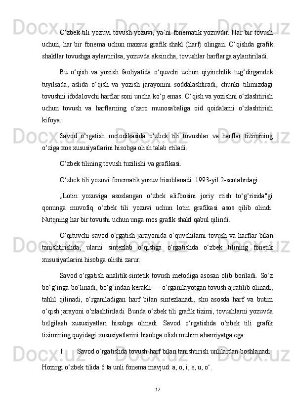 O‘zbek tili yozuvi tovush yozuvi, ya’ni fonematik yozuvdir. Har bir tovush
uchun, har  bir  fonema uchun maxsus grafik shakl  (harf) olingan. O‘qishda grafik
shakllar tovushga aylantirilsa, yozuvda aksincha, tovushlar harflarga aylantiriladi. 
Bu   o‘qish   va   yozish   faoliyatida   o‘quvchi   uchun   qiyinchilik   tug‘dirgandek
tuyilsada,   aslida   o‘qish   va   yozish   jarayonini   soddalashtiradi,   chunki   tilimizdagi
tovushni ifodalovchi harflar soni uncha ko‘p emas. O‘qish va yozishni o‘zlashtirish
uchun   tovush   va   harflarning   o‘zaro   munosabaliga   oid   qoidalarni   o‘zlashtirish
kifoya. 
Savod   o‘rgatish   metodikasida   o‘zbek   tili   tovushlar   va   harflar   tizimining
o‘ziga xos xususiyatlarini hisobga olish talab etiladi. 
O‘zb е k tilining tovush tuzilishi va grafikasi. 
O‘zbek tili yozuvi fonematik yozuv hisoblanadi. 1993-yil 2-sentabrdagi 
„Lotin   yozuviga   asoslangan   o‘zbek   alifbosini   joriy   etish   to‘g‘risida"gi
qonunga   muvofiq   o‘zbek   tili   yozuvi   uchun   lotin   grafikasi   asos   qilib   olindi.
Nutqning har bir tovushi uchun unga mos grafik shakl qabul qilindi. 
O‘qituvchi  savod o‘rgatish jarayonida o‘quvchilarni  tovush  va harflar  bilan
tanishtirishda,   ularni   sintezlab   o‘qishga   o‘rgatishda   o‘zbek   tilining   fonetik
xususiyatlarini hisobga olishi zarur. 
Savod o‘rgatish analitik-sintetik tovush metodiga asosan olib boriladi. So‘z
bo‘g‘inga bo‘linadi, bo‘g‘indan kerakli — o‘rganilayotgan tovush ajratilib olinadi,
tahlil   qilinadi,   o‘rganiladigan   harf   bilan   sintezlanadi,   shu   asosda   harf   va   butim
o‘qish jarayoni o‘zlashtiriladi. Bunda o‘zbek tili grafik tizimi, tovushlarni yozuvda
belgilash   xususiyatlari   hisobga   olinadi.   Savod   o‘rgatishda   o‘zbek   tili   grafik
tizimining quyidagi xususiyatlarini hisobga olish muhim ahamiyatga ega: 
1.  Savod o‘rgatishda tovush-harf bilan tanishtirish unlilardan boshlanadi.
Hozirgi o‘zbek tilida 6 ta unli fonema mavjud: a, o, i, e, u, o‘. 
17