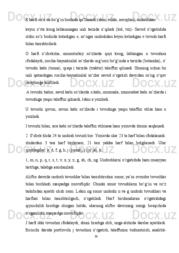 E harfi so‘z va bo‘g‘in boshida qo‘llanadi (ekin, echki, aeroplan), undoshdan 
keyin   o‘rta   keng   lablanmagan   unli   tarzida   o‘qiladi   (kel,   tez)-   Savod   o‘rgatishda
oldin so‘z bosliida keladigan e, so‘ngra undoshdan keyin keladigan e tovush-harfi
bilan tanishtiriladi. 
O   harfi   o‘zbekcha,   umumturkiy   so‘zlarda   quyi   keng,   lablangan   о   tovushini
ifodalaydi, mscha-baynalmilal so‘zlarda urg‘usiz bo‘g‘inda a tarzida (botanika), o‘
tovushi   kabi   (tonna),   qisqa   i   tarzida   (traktor)   talaffuz   qilinadi.   Shuning   uchun   bu
unli   qatnashgan   ruscha-baynalmilal   so‘zlar   savod   o‘rgatish   davridan   so‘ng   o‘quv
jarayoniga kiritiladi. 
 A tovushi bahor, savol kabi so‘zlarda  о  kabi, muomala, munosabat kabi so‘zlarda i
tovushiga yaqin talaffuz qilinadi, lekin a yoziladi. 
U   tovushi   qovun,   sovun   kabi   so‘zlarda   i   tovushiga   yaqin   talaffuz   etilsa   ham   u
yoziladi. 
I tovushi bilan, sira kabi so‘zlarda talaffuz etilmasa ham yozuvda doimo saqlanadi.
2. 0‘zbek tilida 24 ta undosh tovush bor. Yozuvda ular 23 ta harf bilan ifodalanadi:
shulardan   3   tasi   harf   birikmasi,   21   tasi   yakka   harf   bilan   belgilanadi.   Ular
quyidagilar: b, d, f, g, h, j (jurnal), j (jo‘ja), k, 
1, m, n, p, q, r, s, t, v, x, y, z, g, sh, ch, ng. Undoshlarni o‘rgatishda ham muayyan
tartibga, talabga asoslaniladi. 
Alifbo davrida undosh tovushlar bilan tanishtirishni sonor, ya’ni ovozdor tovushlar
bilan   boshlash   maqsadga   muvofiqdir.   Chunki   sonor   tovushlarni   bo‘g‘in   va   so‘z
taikibidan ajratib olish oson. Lekin ng sonor undoshi n va g undosh tovushlari va
harflari   bilan   tanishtirilgach,   o‘rgatiladi.   Harf   birikmalarini   o‘rgatishdagi
qiyinchilik   hisobga   olingan   holda,   ularning   alifbe   davrining   oxirgi   bosqichida
o‘rganilishi maqsadga muvofiqdir. 
J harfi ikki tovushni ifodalaydi, shuni hisobga olib, unga alohida darslar ajratiladi.
Birinchi   darsda   portlovchi   j   tovushini   o‘rgatish,   talaffuzini   tushuntirish,   analitik-
18